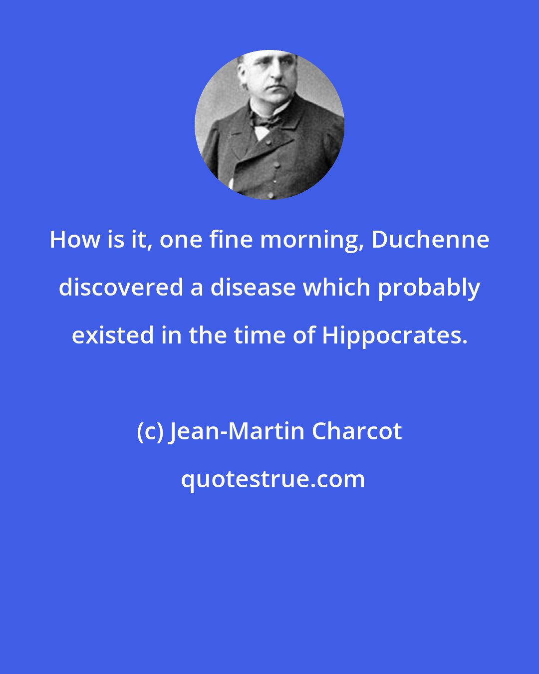 Jean-Martin Charcot: How is it, one fine morning, Duchenne discovered a disease which probably existed in the time of Hippocrates.