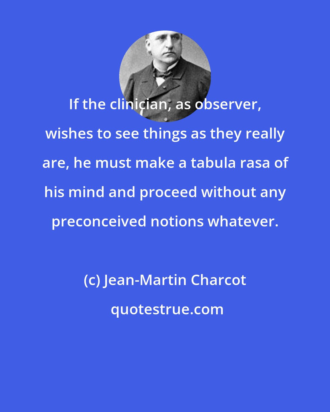 Jean-Martin Charcot: If the clinician, as observer, wishes to see things as they really are, he must make a tabula rasa of his mind and proceed without any preconceived notions whatever.