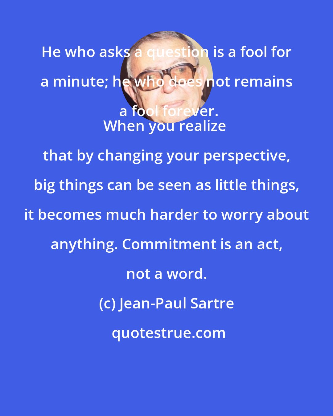 Jean-Paul Sartre: He who asks a question is a fool for a minute; he who does not remains a fool forever.
When you realize that by changing your perspective, big things can be seen as little things, it becomes much harder to worry about anything. Commitment is an act, not a word.