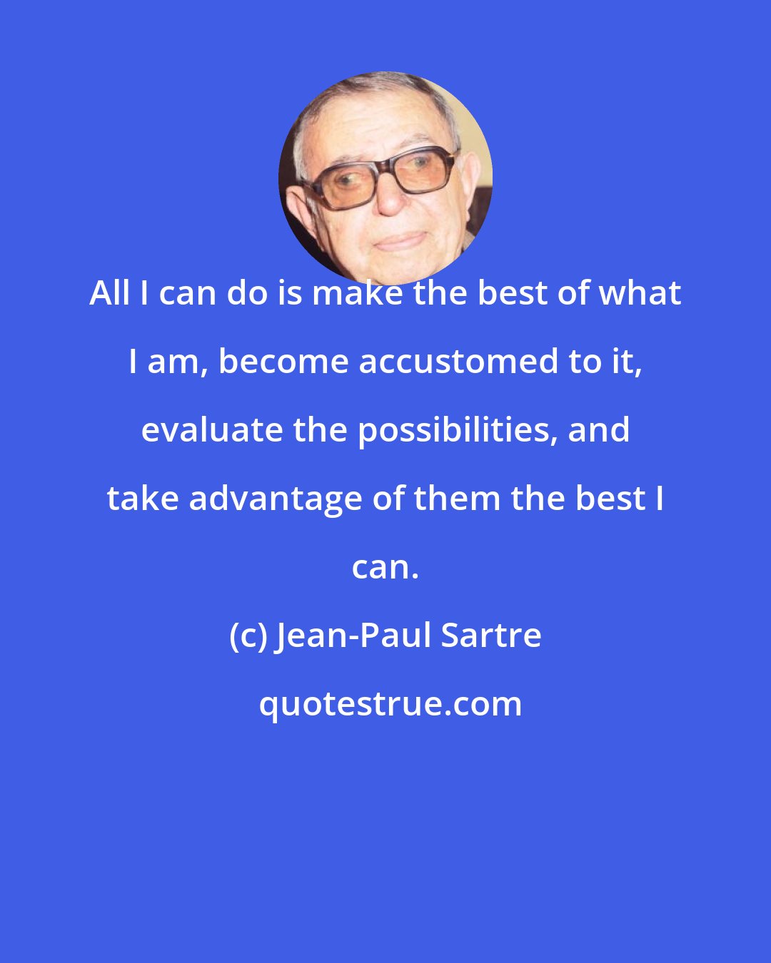 Jean-Paul Sartre: All I can do is make the best of what I am, become accustomed to it, evaluate the possibilities, and take advantage of them the best I can.