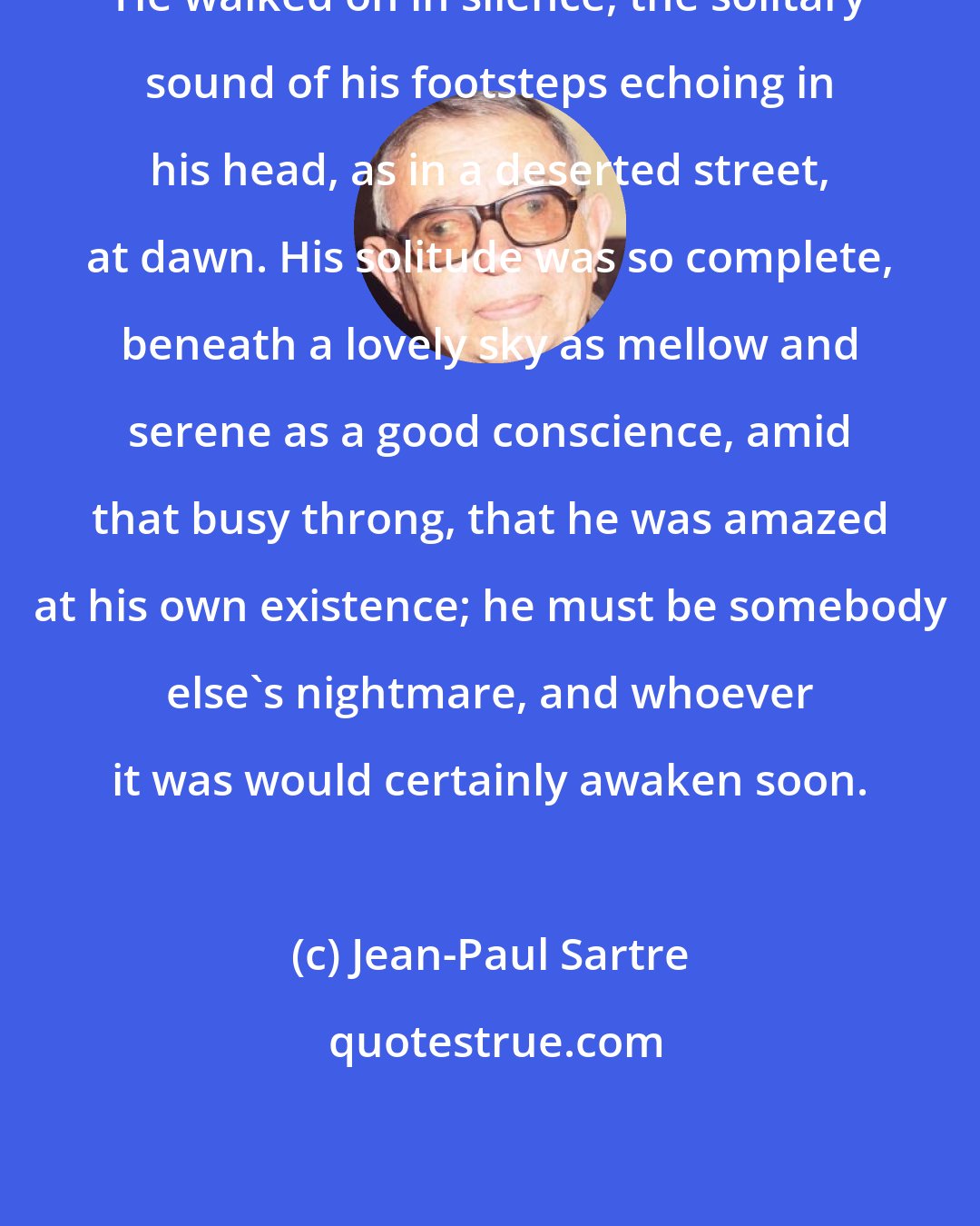 Jean-Paul Sartre: He walked on in silence, the solitary sound of his footsteps echoing in his head, as in a deserted street, at dawn. His solitude was so complete, beneath a lovely sky as mellow and serene as a good conscience, amid that busy throng, that he was amazed at his own existence; he must be somebody else's nightmare, and whoever it was would certainly awaken soon.