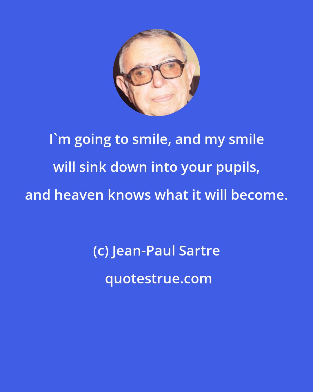 Jean-Paul Sartre: I'm going to smile, and my smile will sink down into your pupils, and heaven knows what it will become.