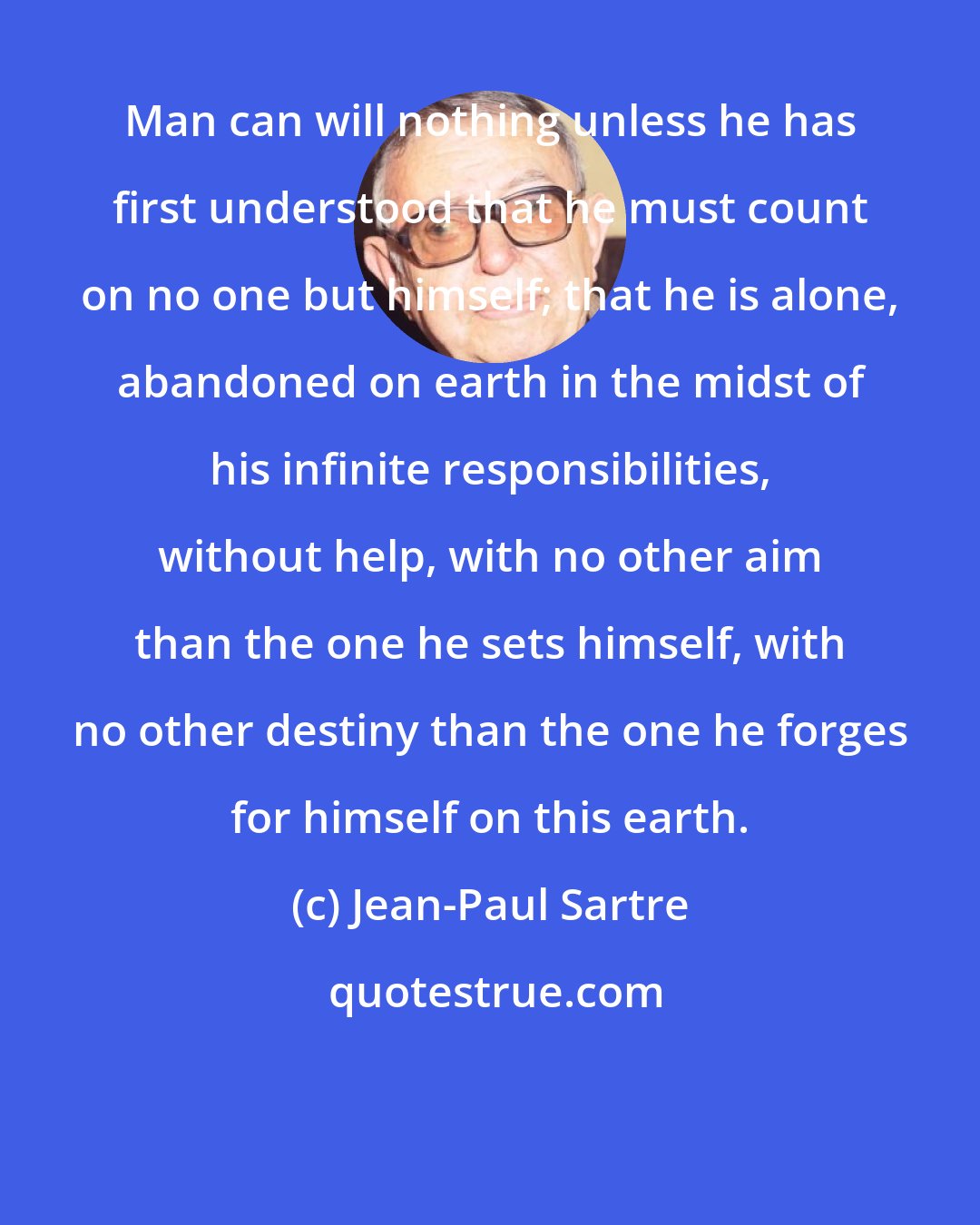 Jean-Paul Sartre: Man can will nothing unless he has first understood that he must count on no one but himself; that he is alone, abandoned on earth in the midst of his infinite responsibilities, without help, with no other aim than the one he sets himself, with no other destiny than the one he forges for himself on this earth.