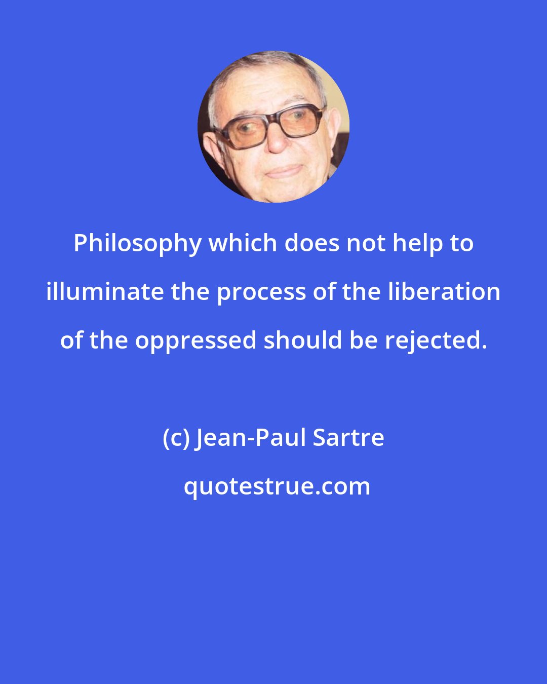 Jean-Paul Sartre: Philosophy which does not help to illuminate the process of the liberation of the oppressed should be rejected.