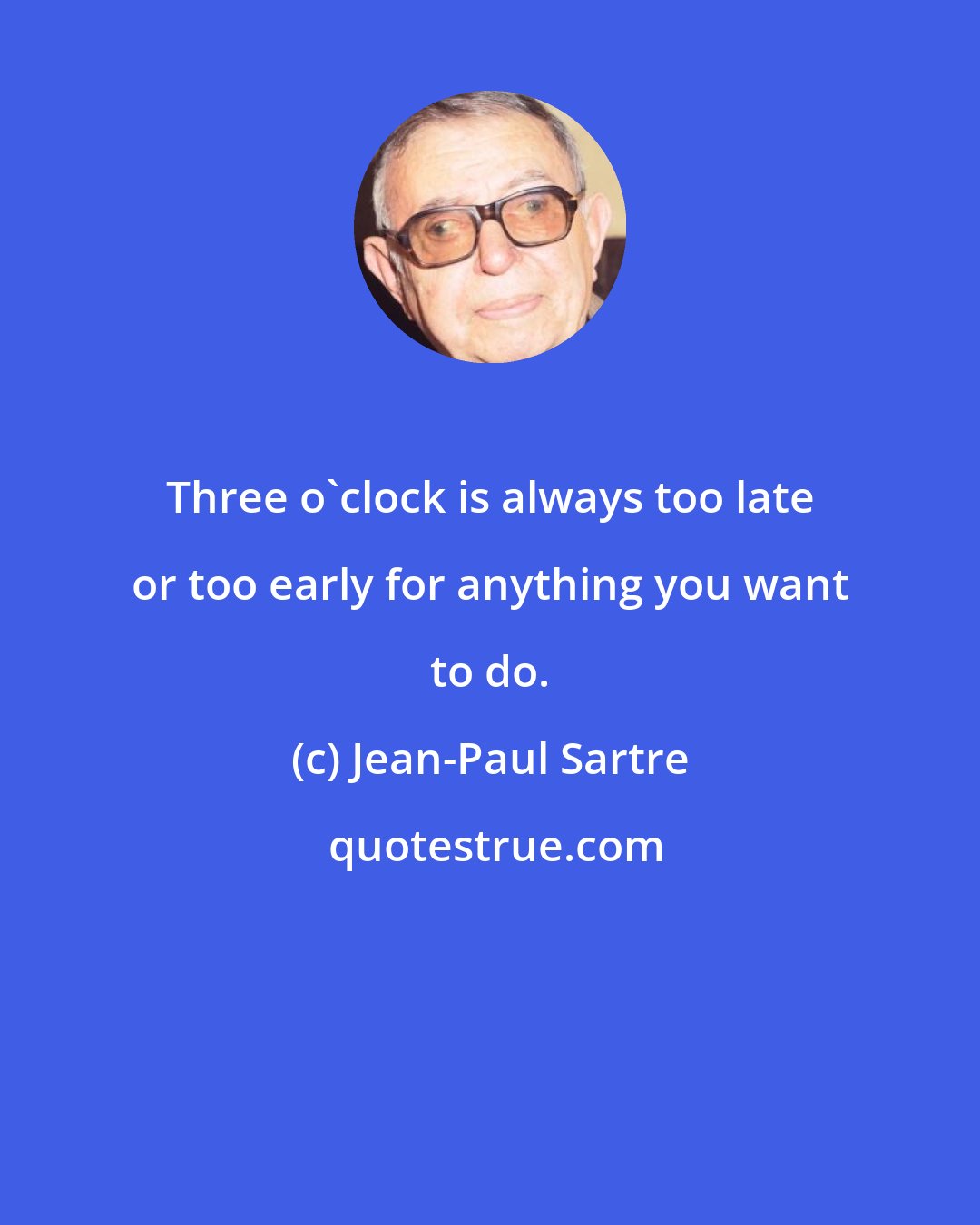 Jean-Paul Sartre: Three o'clock is always too late or too early for anything you want to do.
