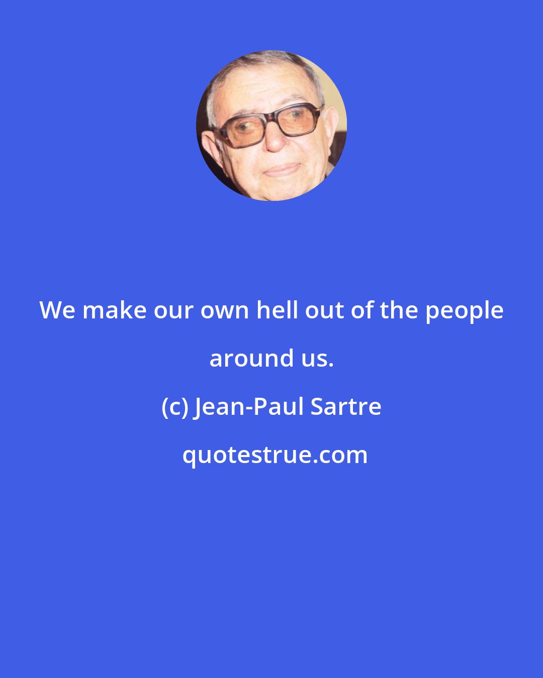 Jean-Paul Sartre: We make our own hell out of the people around us.