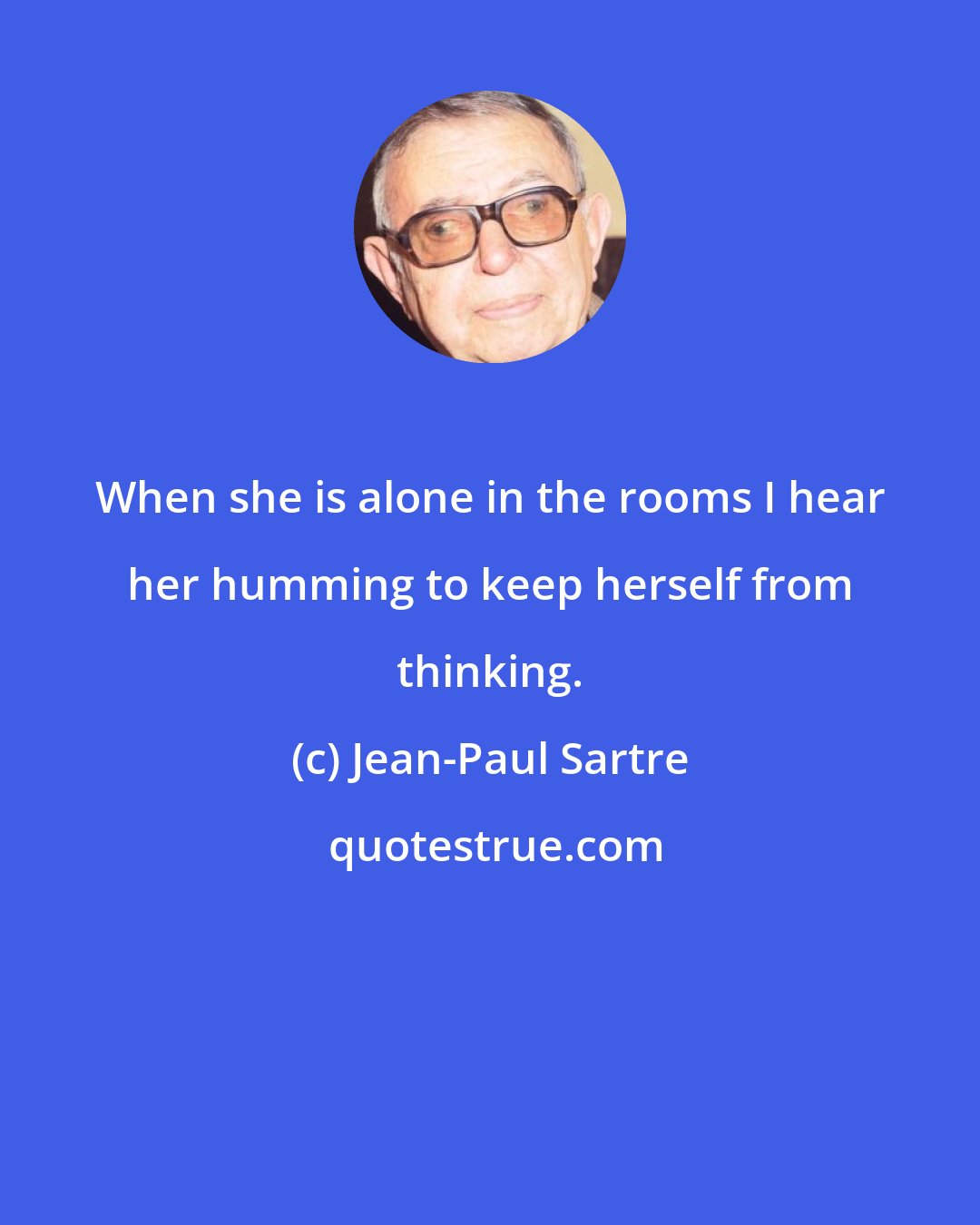 Jean-Paul Sartre: When she is alone in the rooms I hear her humming to keep herself from thinking.