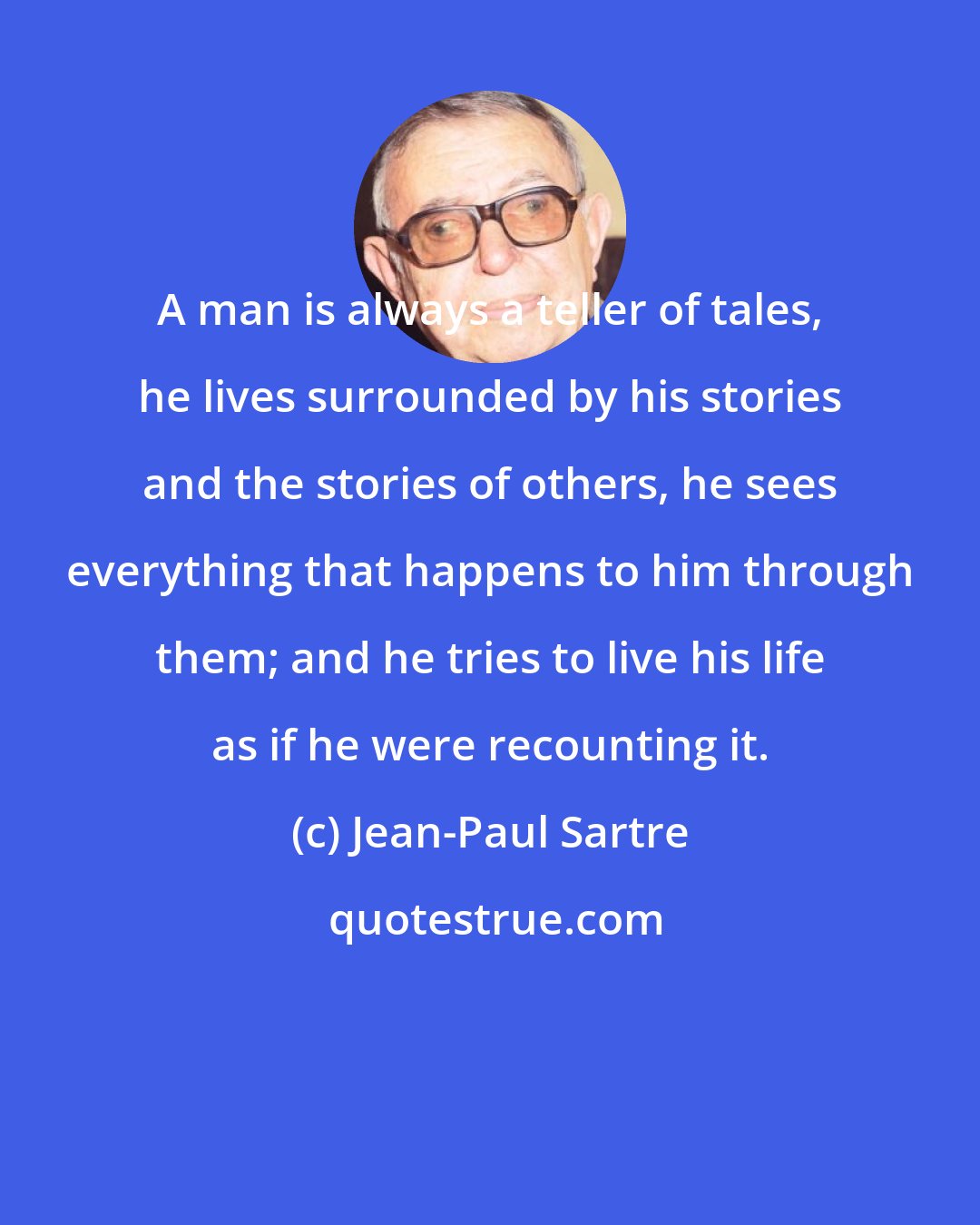 Jean-Paul Sartre: A man is always a teller of tales, he lives surrounded by his stories and the stories of others, he sees everything that happens to him through them; and he tries to live his life as if he were recounting it.