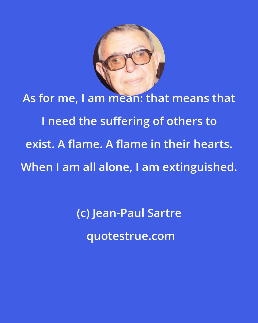 Jean-Paul Sartre: As for me, I am mean: that means that I need the suffering of others to exist. A flame. A flame in their hearts. When I am all alone, I am extinguished.