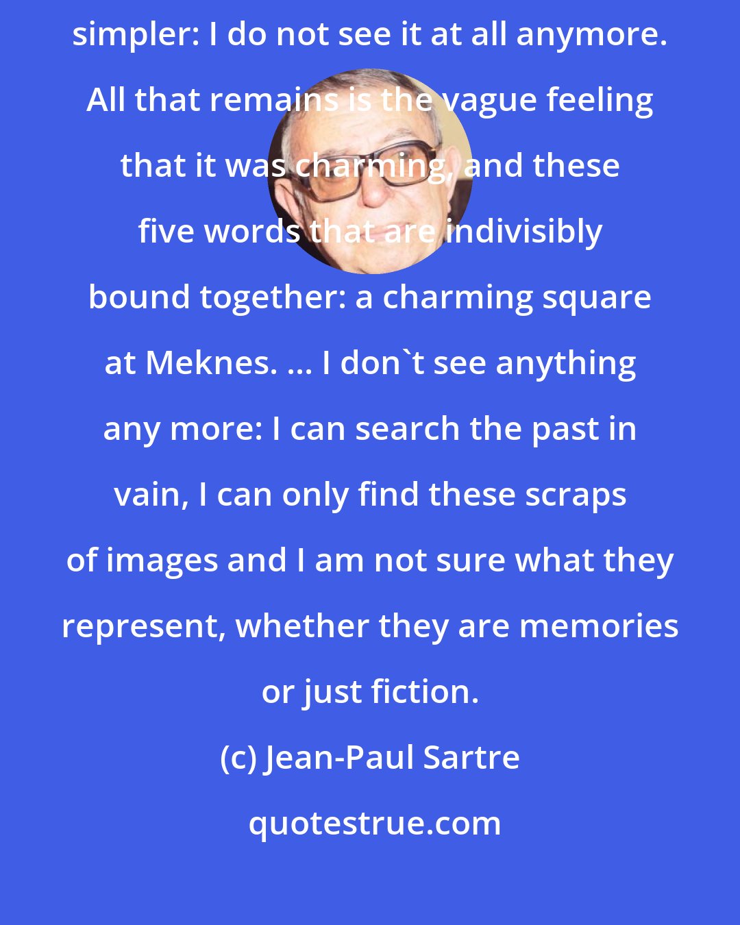 Jean-Paul Sartre: As for the square at Meknes, where I used to go every day, it's even simpler: I do not see it at all anymore. All that remains is the vague feeling that it was charming, and these five words that are indivisibly bound together: a charming square at Meknes. ... I don't see anything any more: I can search the past in vain, I can only find these scraps of images and I am not sure what they represent, whether they are memories or just fiction.