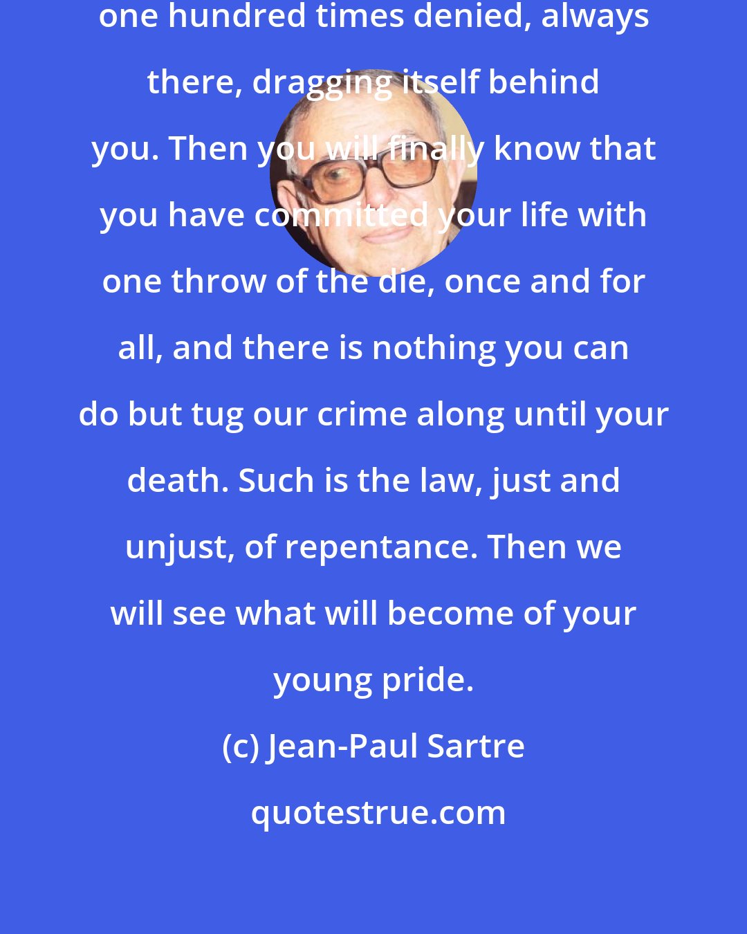 Jean-Paul Sartre: But [your crime] will be there, one hundred times denied, always there, dragging itself behind you. Then you will finally know that you have committed your life with one throw of the die, once and for all, and there is nothing you can do but tug our crime along until your death. Such is the law, just and unjust, of repentance. Then we will see what will become of your young pride.