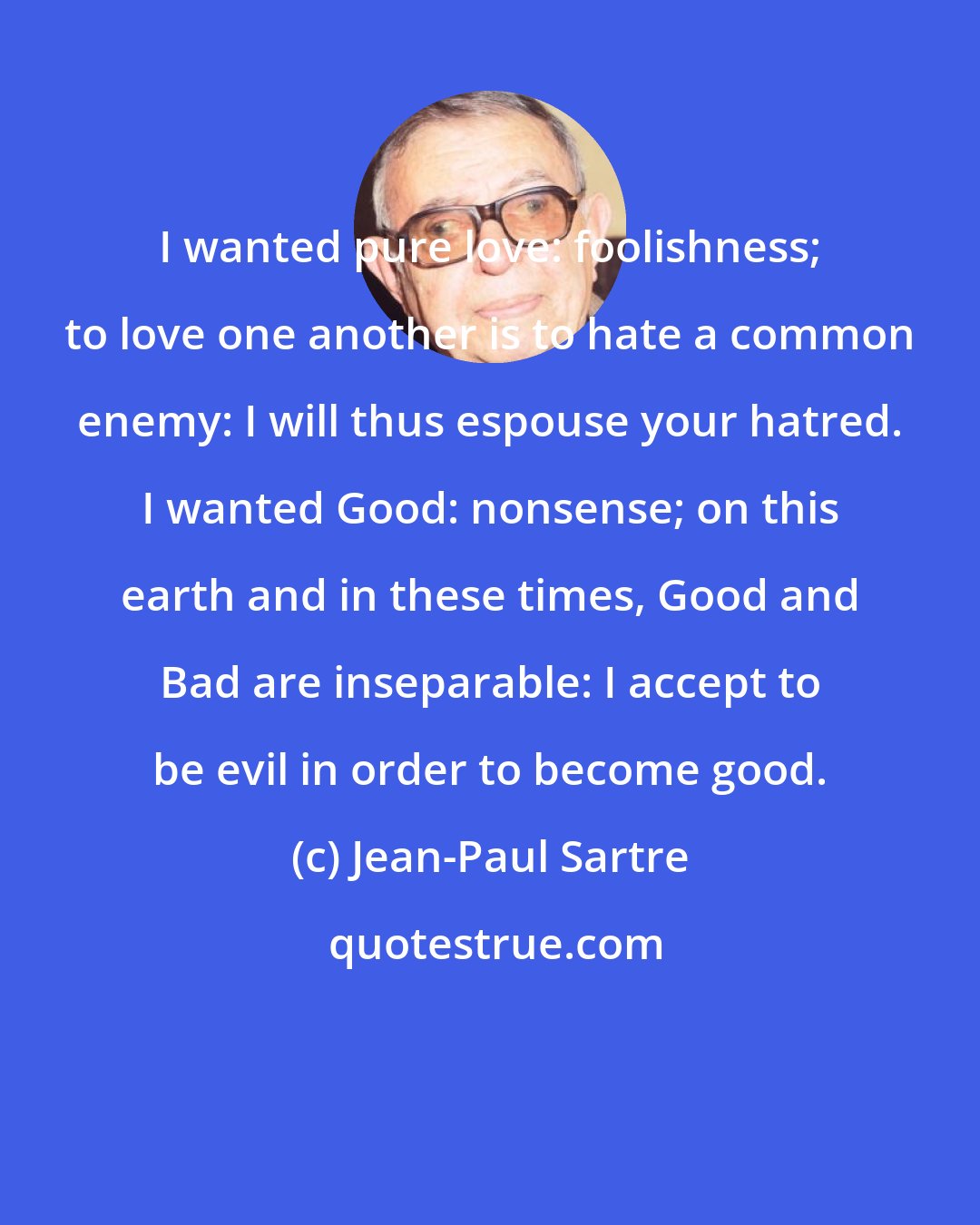 Jean-Paul Sartre: I wanted pure love: foolishness; to love one another is to hate a common enemy: I will thus espouse your hatred. I wanted Good: nonsense; on this earth and in these times, Good and Bad are inseparable: I accept to be evil in order to become good.