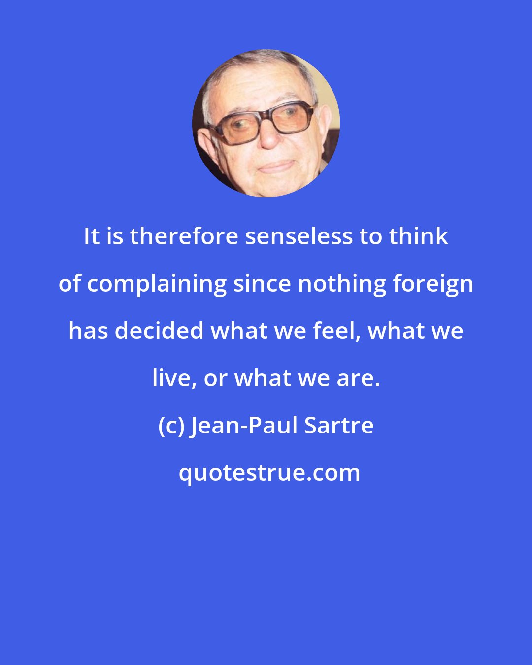 Jean-Paul Sartre: It is therefore senseless to think of complaining since nothing foreign has decided what we feel, what we live, or what we are.