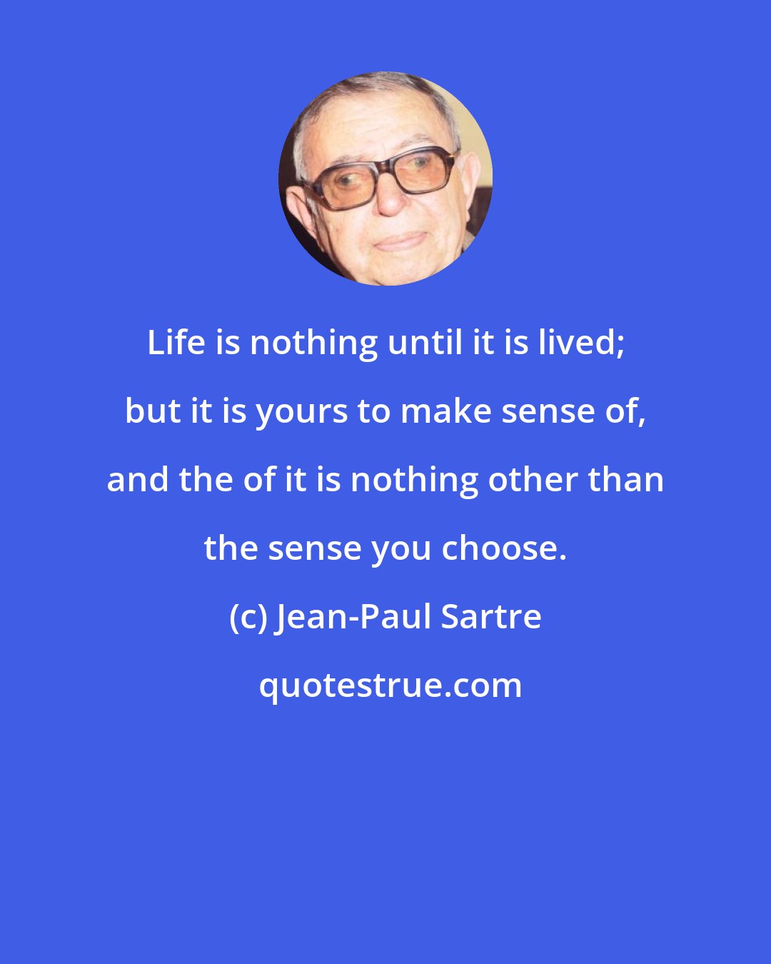 Jean-Paul Sartre: Life is nothing until it is lived; but it is yours to make sense of, and the of it is nothing other than the sense you choose.