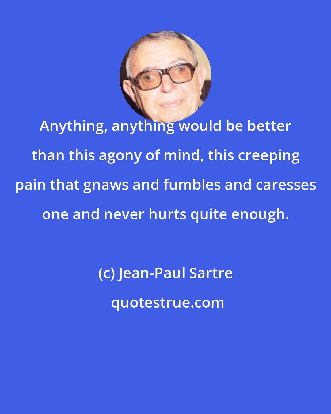 Jean-Paul Sartre: Anything, anything would be better than this agony of mind, this creeping pain that gnaws and fumbles and caresses one and never hurts quite enough.