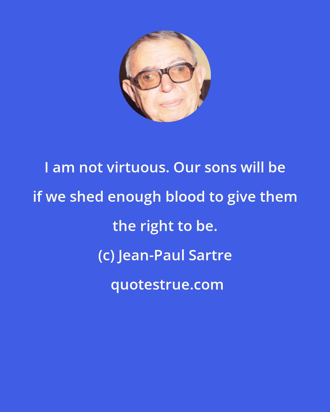 Jean-Paul Sartre: I am not virtuous. Our sons will be if we shed enough blood to give them the right to be.