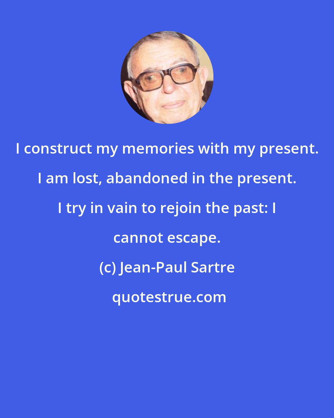 Jean-Paul Sartre: I construct my memories with my present. I am lost, abandoned in the present. I try in vain to rejoin the past: I cannot escape.