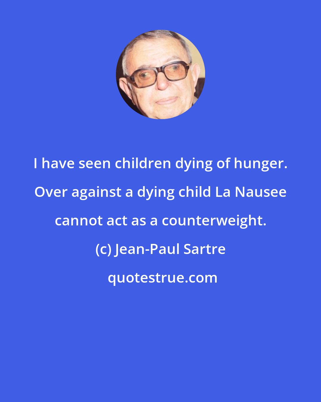 Jean-Paul Sartre: I have seen children dying of hunger. Over against a dying child La Nausee cannot act as a counterweight.