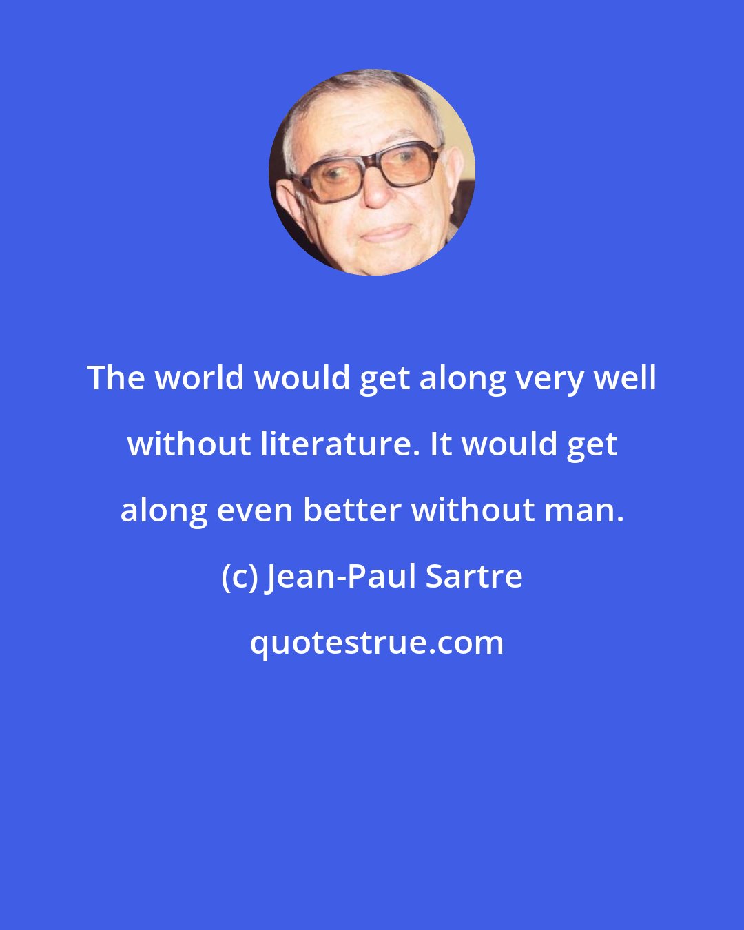 Jean-Paul Sartre: The world would get along very well without literature. It would get along even better without man.