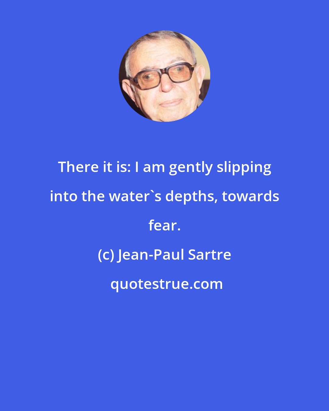 Jean-Paul Sartre: There it is: I am gently slipping into the water's depths, towards fear.