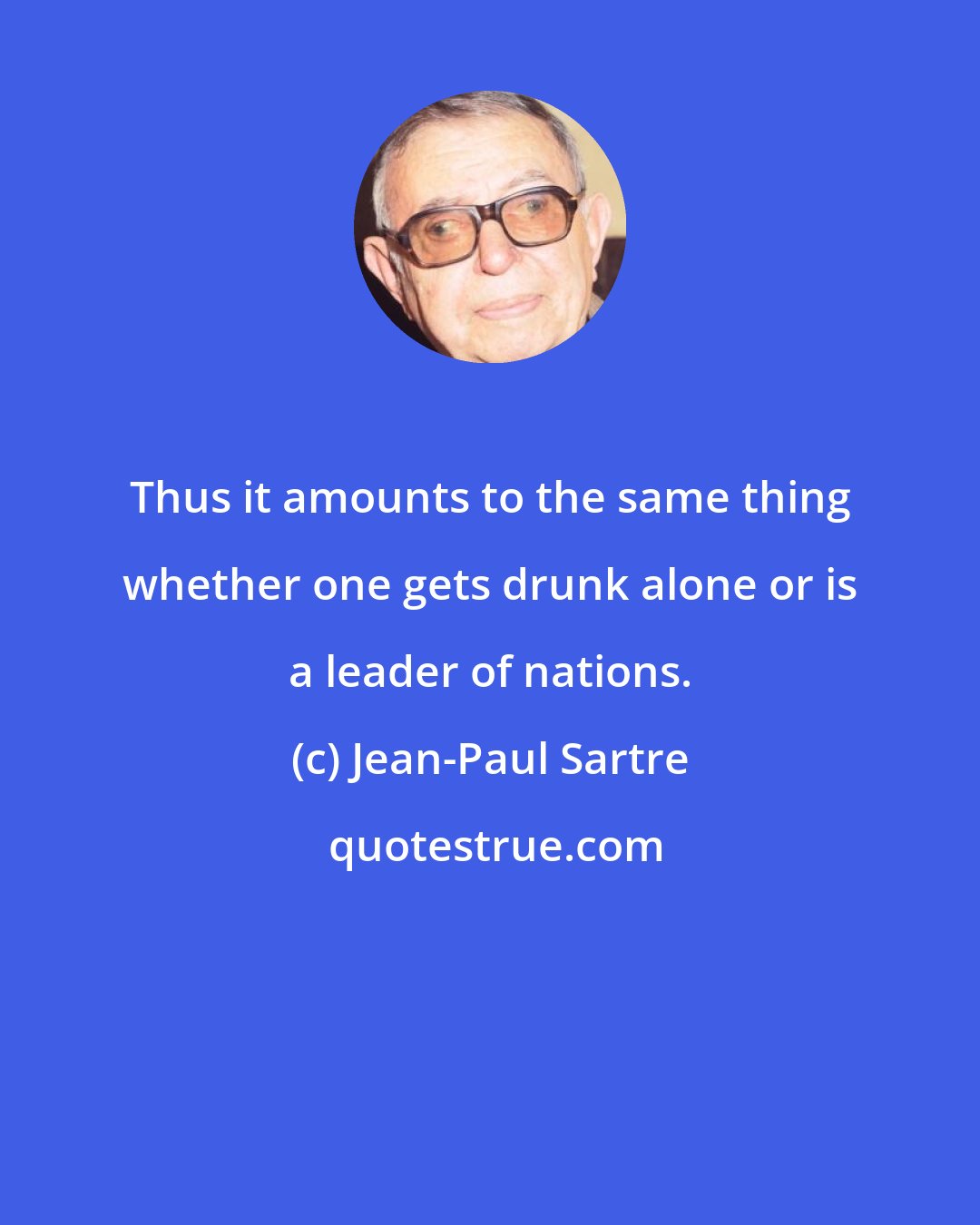 Jean-Paul Sartre: Thus it amounts to the same thing whether one gets drunk alone or is a leader of nations.