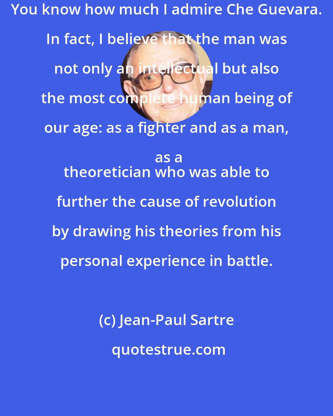 Jean-Paul Sartre: You know how much I admire Che Guevara. In fact, I believe that the man was not only an intellectual but also the most complete human being of our age: as a fighter and as a man, as a
 theoretician who was able to further the cause of revolution by drawing his theories from his personal experience in battle.