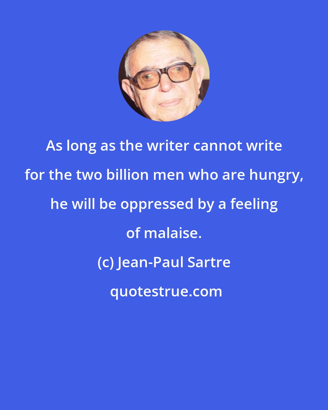 Jean-Paul Sartre: As long as the writer cannot write for the two billion men who are hungry, he will be oppressed by a feeling of malaise.