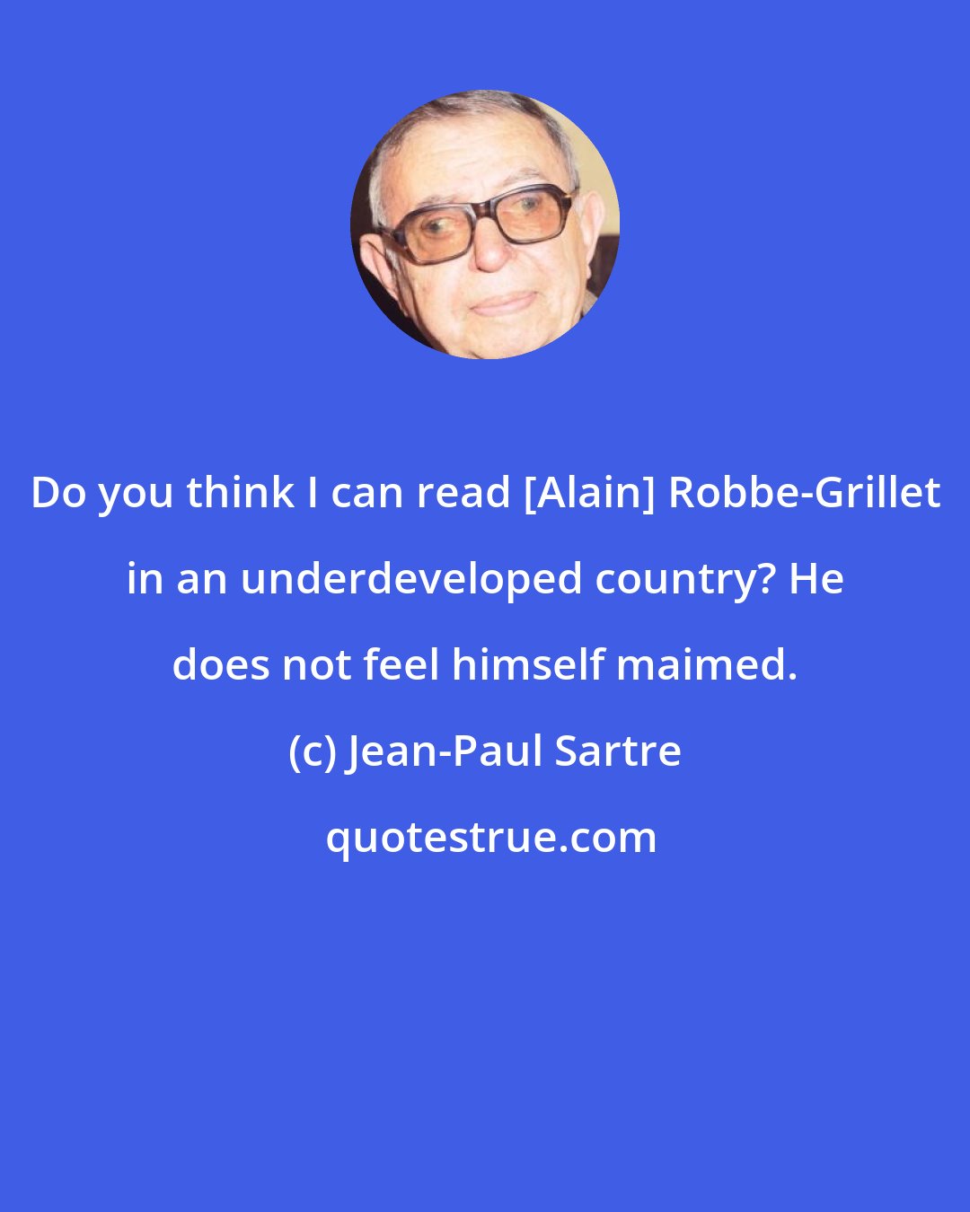 Jean-Paul Sartre: Do you think I can read [Alain] Robbe-Grillet in an underdeveloped country? He does not feel himself maimed.