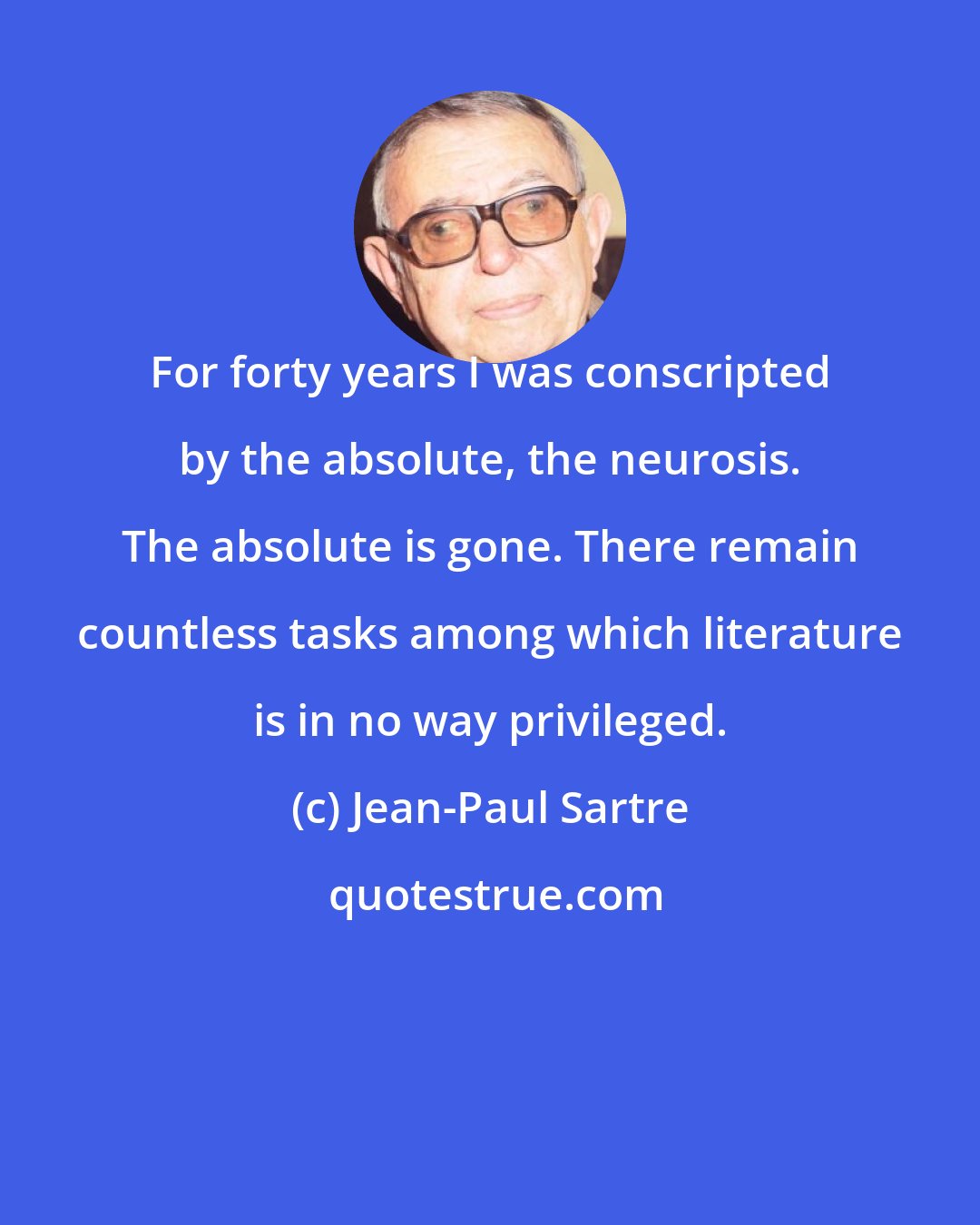 Jean-Paul Sartre: For forty years I was conscripted by the absolute, the neurosis. The absolute is gone. There remain countless tasks among which literature is in no way privileged.