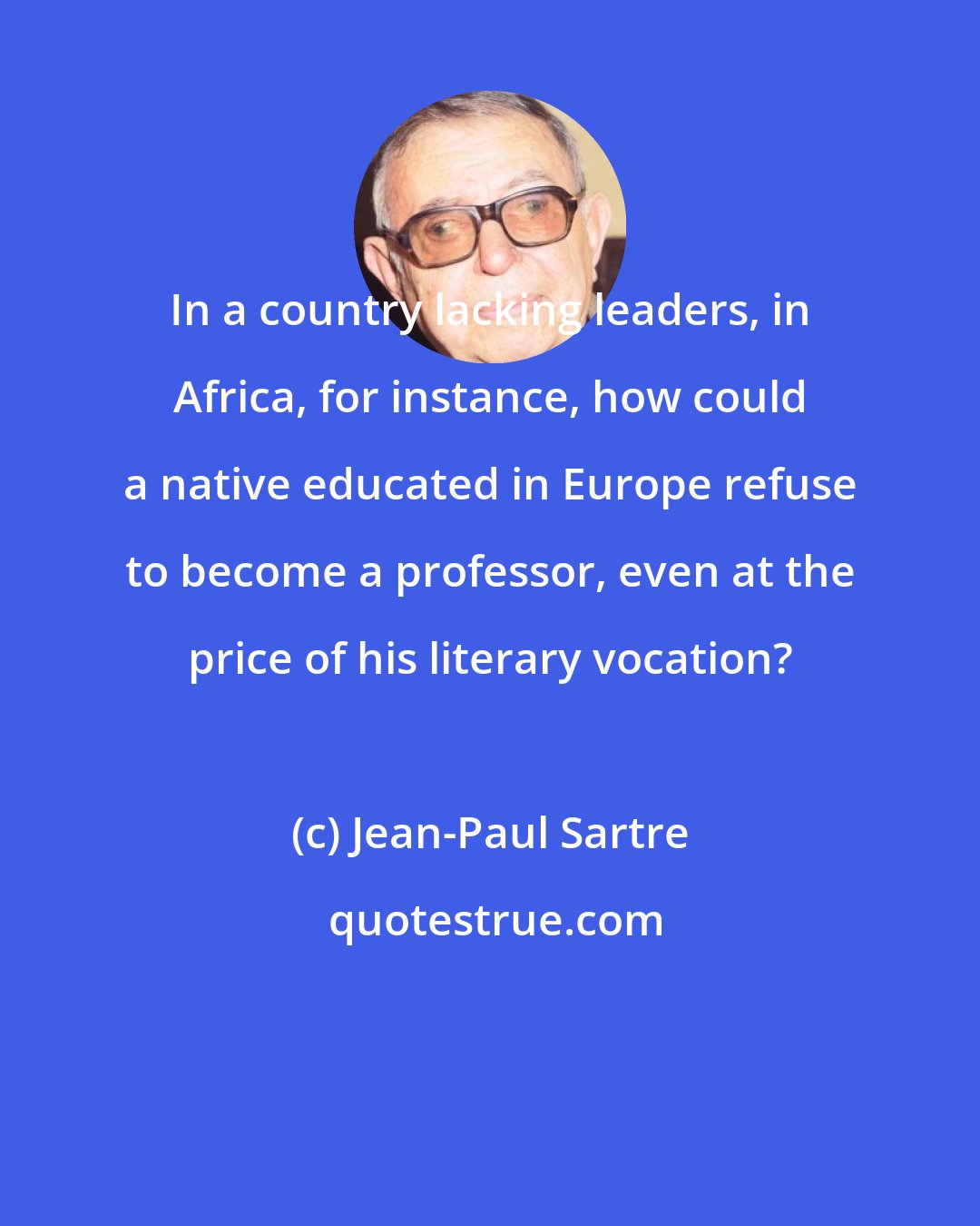 Jean-Paul Sartre: In a country lacking leaders, in Africa, for instance, how could a native educated in Europe refuse to become a professor, even at the price of his literary vocation?