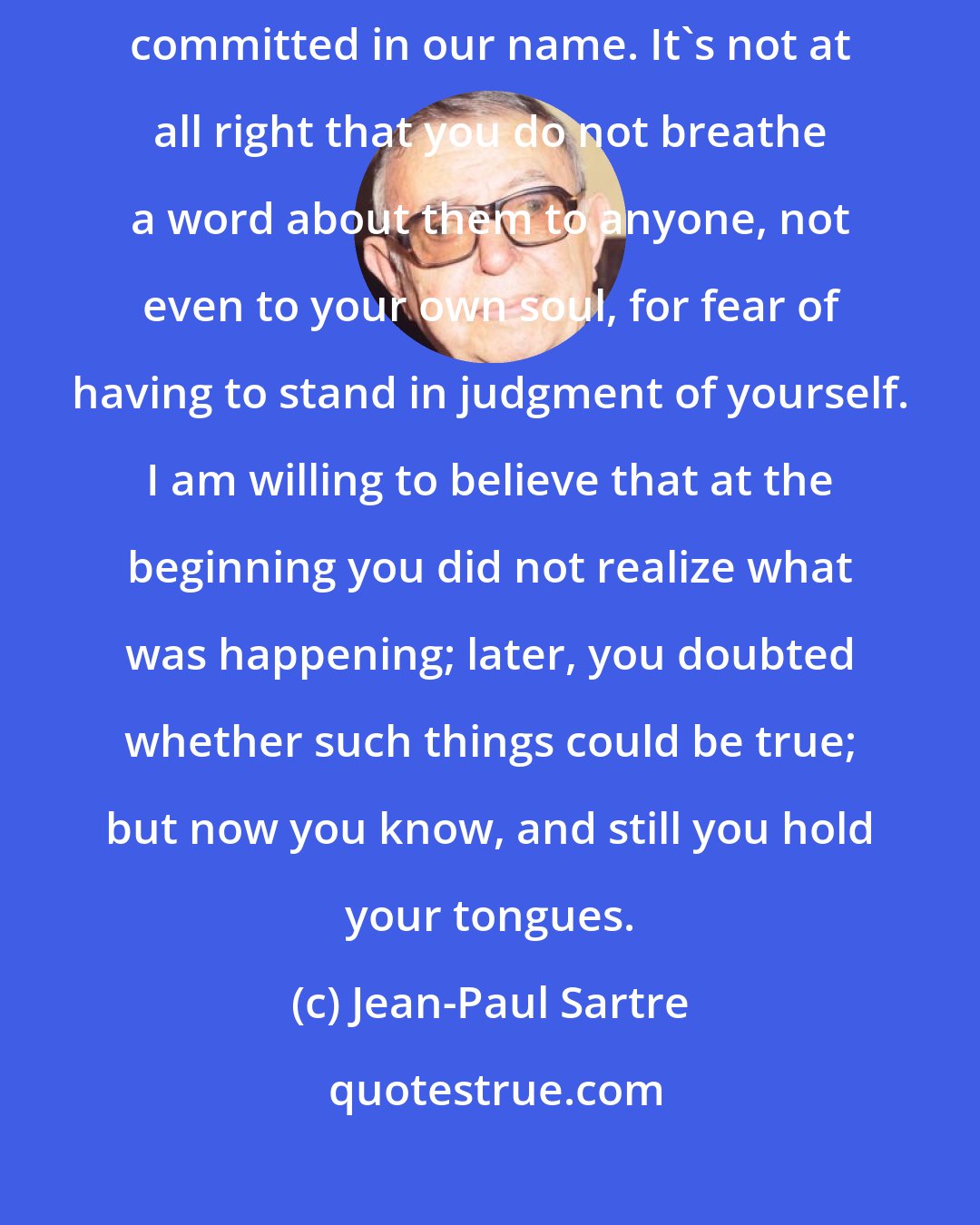 Jean-Paul Sartre: It is not right, my fellow-countrymen, you who know very well all the crimes committed in our name. It's not at all right that you do not breathe a word about them to anyone, not even to your own soul, for fear of having to stand in judgment of yourself. I am willing to believe that at the beginning you did not realize what was happening; later, you doubted whether such things could be true; but now you know, and still you hold your tongues.