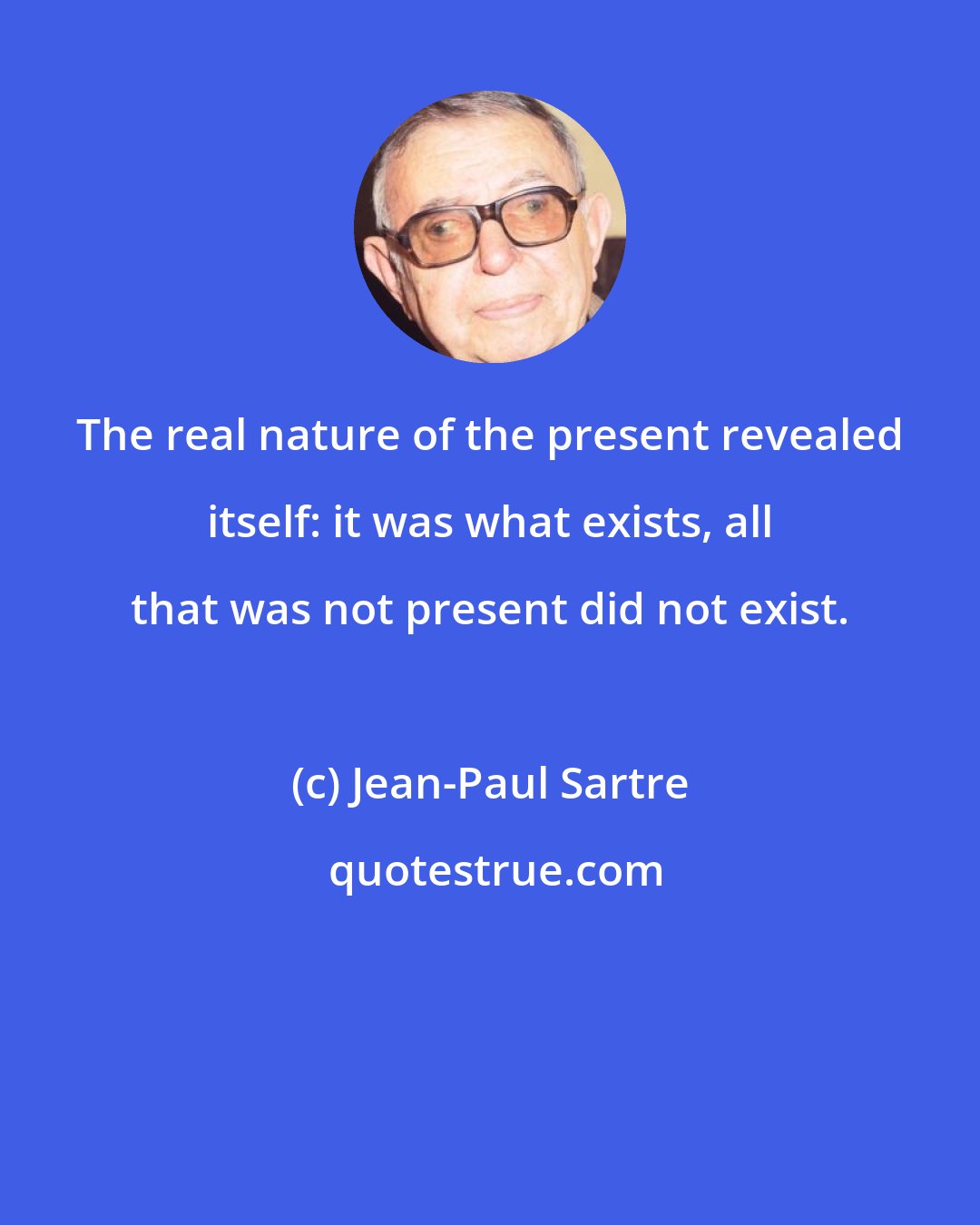 Jean-Paul Sartre: The real nature of the present revealed itself: it was what exists, all that was not present did not exist.