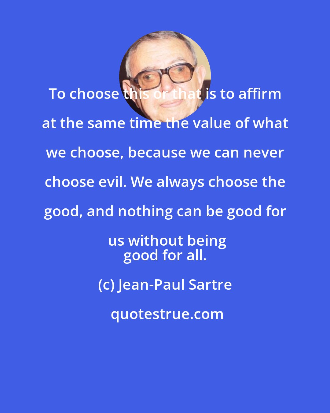 Jean-Paul Sartre: To choose this or that is to affirm at the same time the value of what we choose, because we can never choose evil. We always choose the good, and nothing can be good for us without being
 good for all.