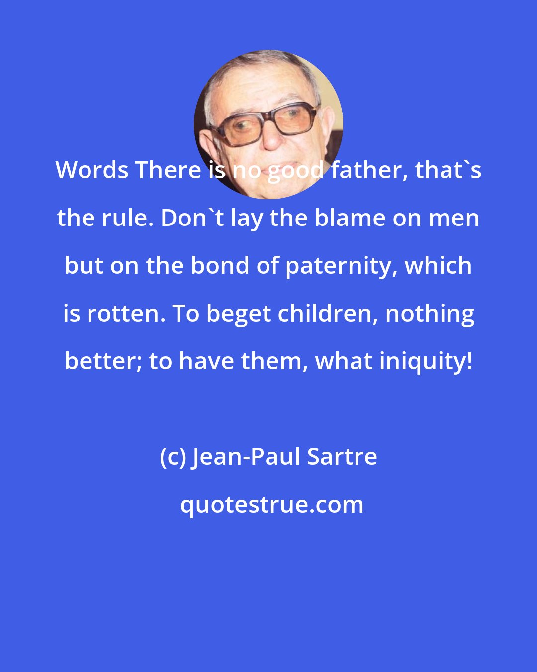 Jean-Paul Sartre: Words There is no good father, that's the rule. Don't lay the blame on men but on the bond of paternity, which is rotten. To beget children, nothing better; to have them, what iniquity!