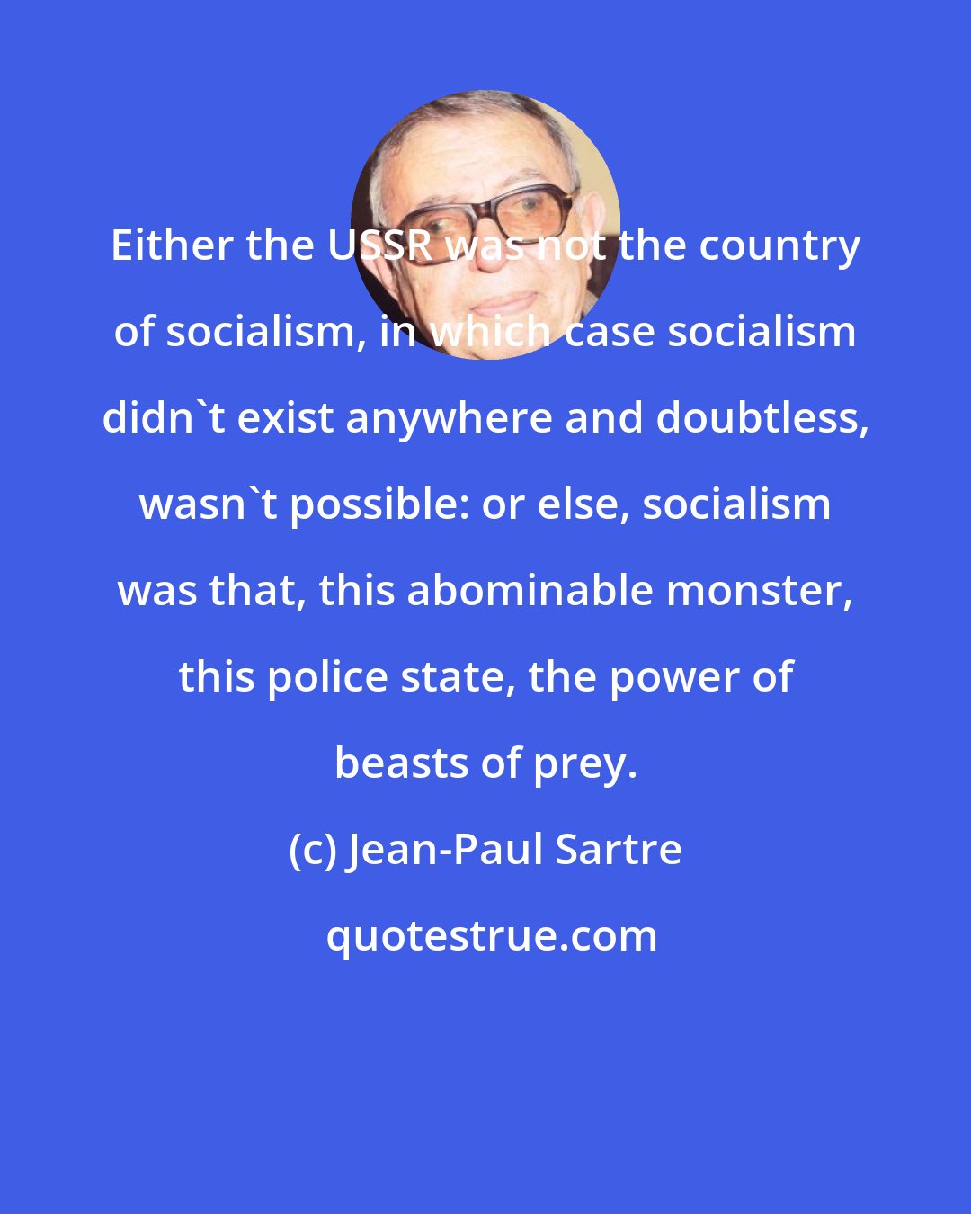 Jean-Paul Sartre: Either the USSR was not the country of socialism, in which case socialism didn't exist anywhere and doubtless, wasn't possible: or else, socialism was that, this abominable monster, this police state, the power of beasts of prey.