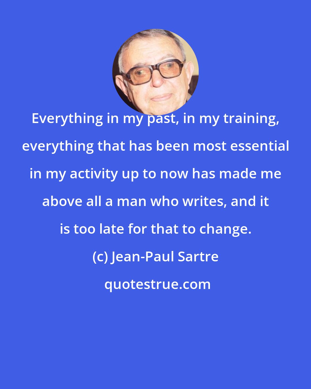 Jean-Paul Sartre: Everything in my past, in my training, everything that has been most essential in my activity up to now has made me above all a man who writes, and it is too late for that to change.