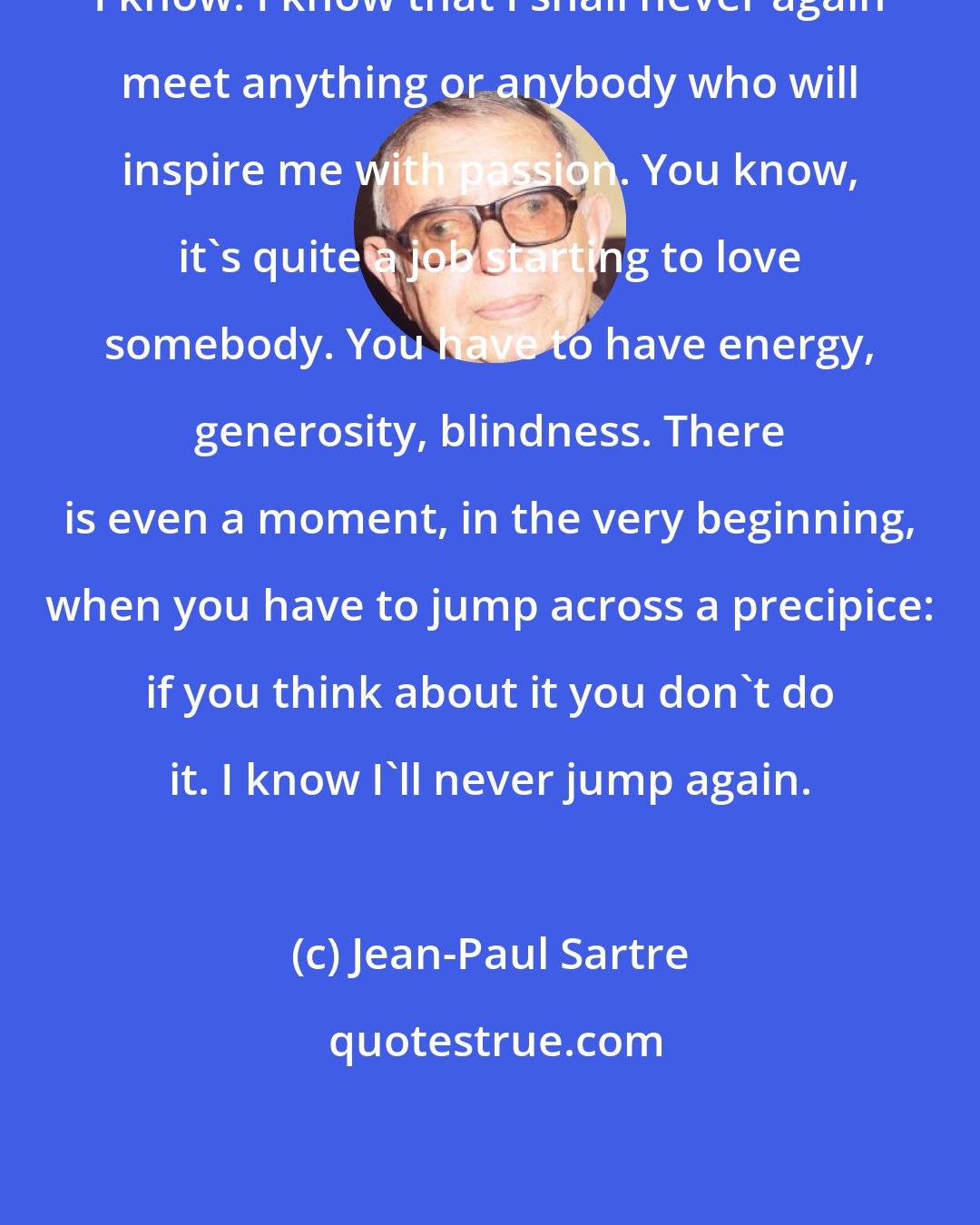 Jean-Paul Sartre: I know. I know that I shall never again meet anything or anybody who will inspire me with passion. You know, it's quite a job starting to love somebody. You have to have energy, generosity, blindness. There is even a moment, in the very beginning, when you have to jump across a precipice: if you think about it you don't do it. I know I'll never jump again.