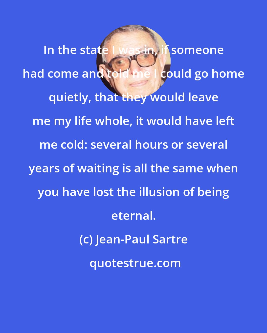 Jean-Paul Sartre: In the state I was in, if someone had come and told me I could go home quietly, that they would leave me my life whole, it would have left me cold: several hours or several years of waiting is all the same when you have lost the illusion of being eternal.
