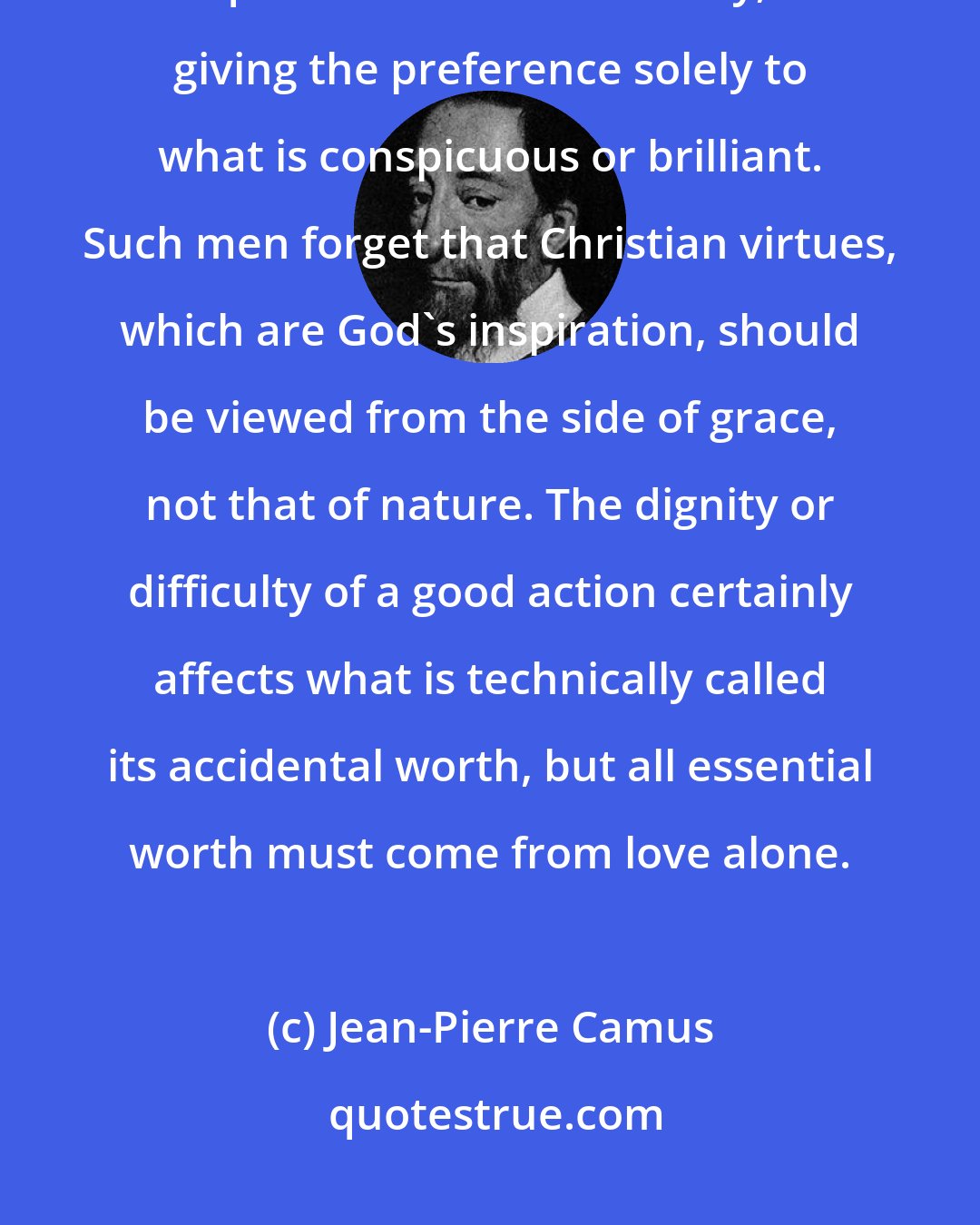 Jean-Pierre Camus: Some people measure the worth of good actions only by their natural qualities or their difficulty, giving the preference solely to what is conspicuous or brilliant. Such men forget that Christian virtues, which are God's inspiration, should be viewed from the side of grace, not that of nature. The dignity or difficulty of a good action certainly affects what is technically called its accidental worth, but all essential worth must come from love alone.