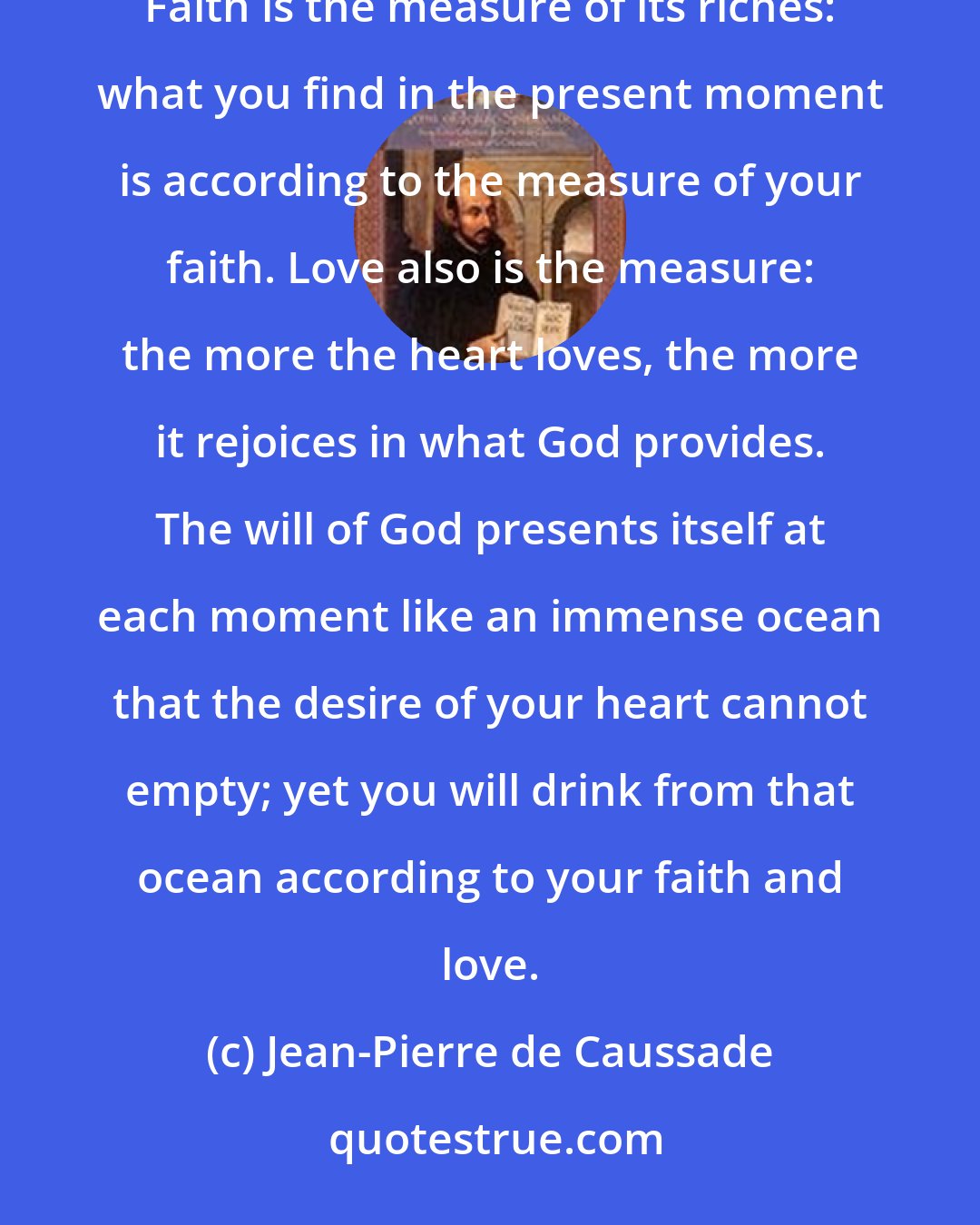 Jean-Pierre de Caussade: The present moment is always full of infinite treasure. It contains far more than you can possibly grasp. Faith is the measure of its riches: what you find in the present moment is according to the measure of your faith. Love also is the measure: the more the heart loves, the more it rejoices in what God provides. The will of God presents itself at each moment like an immense ocean that the desire of your heart cannot empty; yet you will drink from that ocean according to your faith and love.