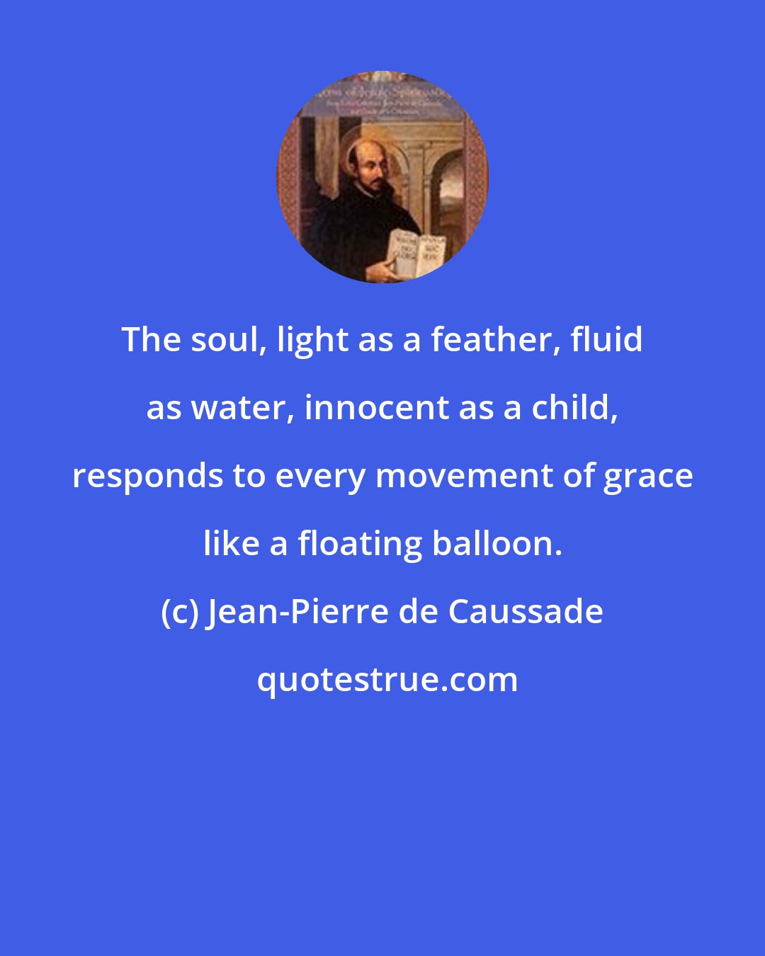 Jean-Pierre de Caussade: The soul, light as a feather, fluid as water, innocent as a child, responds to every movement of grace like a floating balloon.