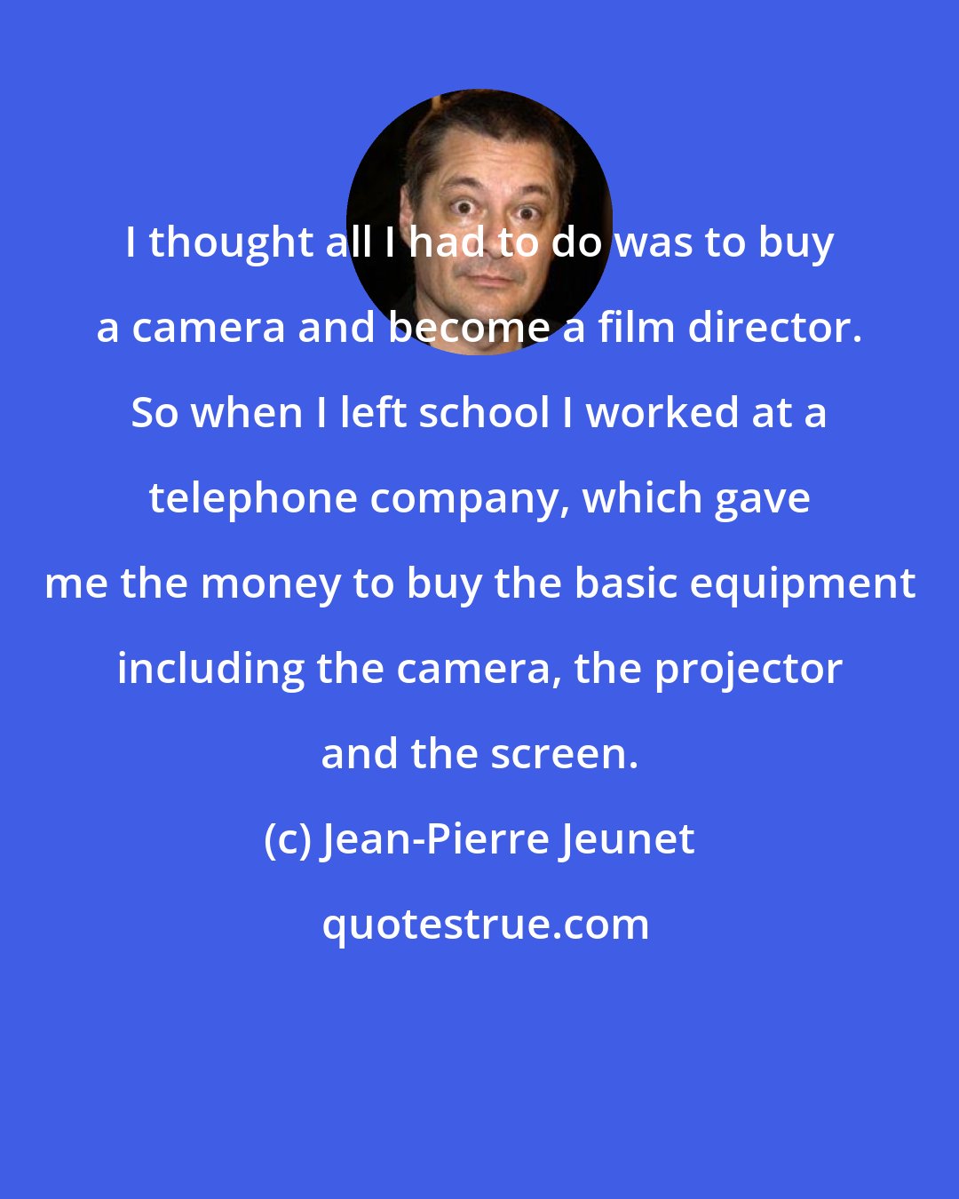Jean-Pierre Jeunet: I thought all I had to do was to buy a camera and become a film director. So when I left school I worked at a telephone company, which gave me the money to buy the basic equipment including the camera, the projector and the screen.