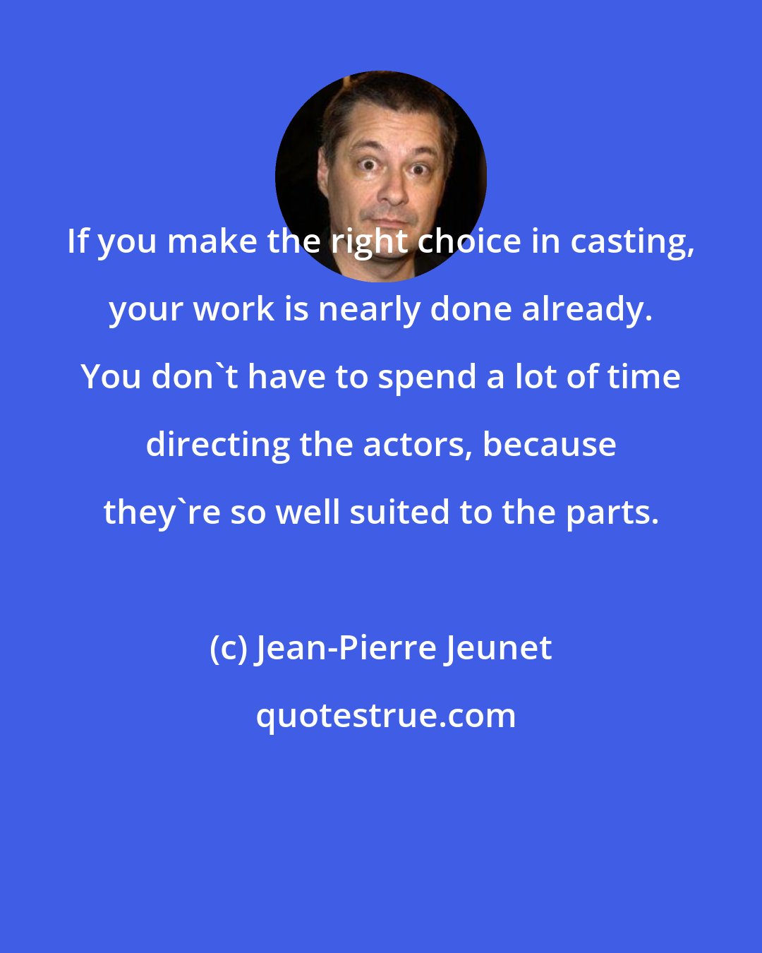 Jean-Pierre Jeunet: If you make the right choice in casting, your work is nearly done already. You don't have to spend a lot of time directing the actors, because they're so well suited to the parts.