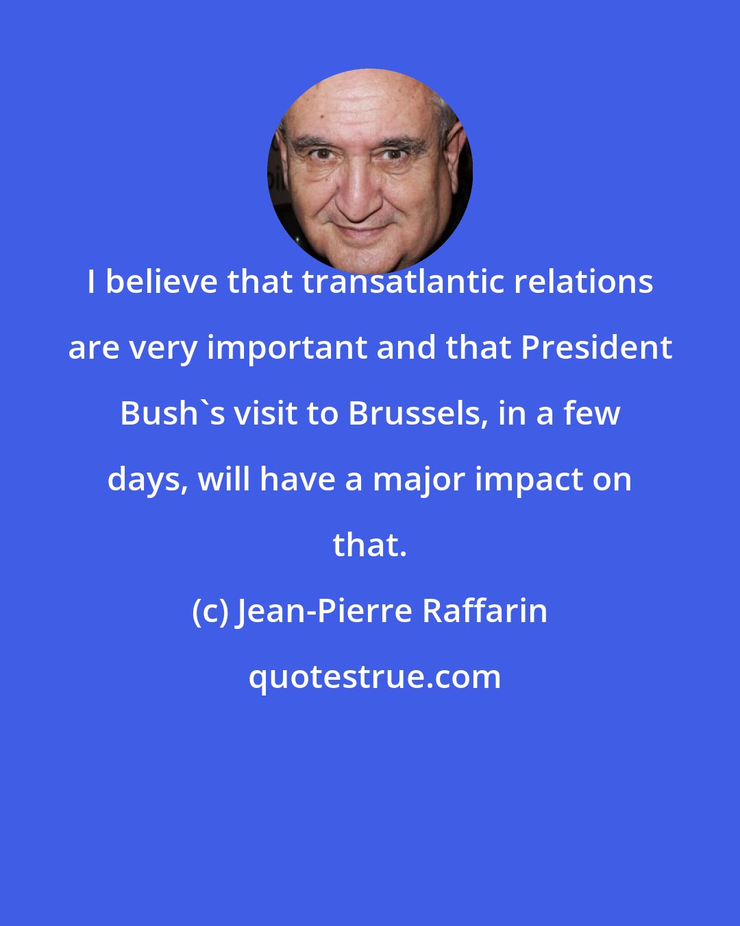 Jean-Pierre Raffarin: I believe that transatlantic relations are very important and that President Bush's visit to Brussels, in a few days, will have a major impact on that.