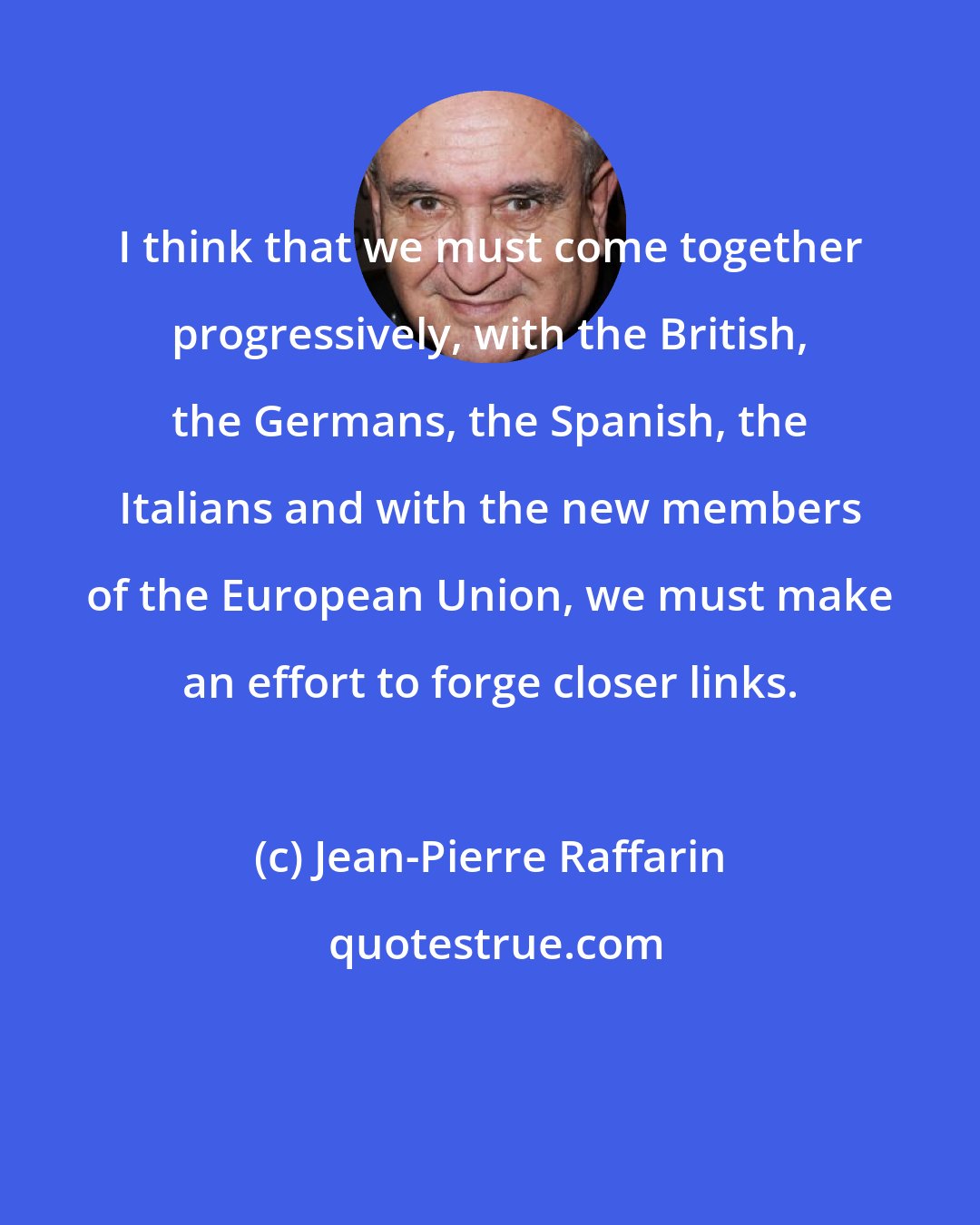 Jean-Pierre Raffarin: I think that we must come together progressively, with the British, the Germans, the Spanish, the Italians and with the new members of the European Union, we must make an effort to forge closer links.