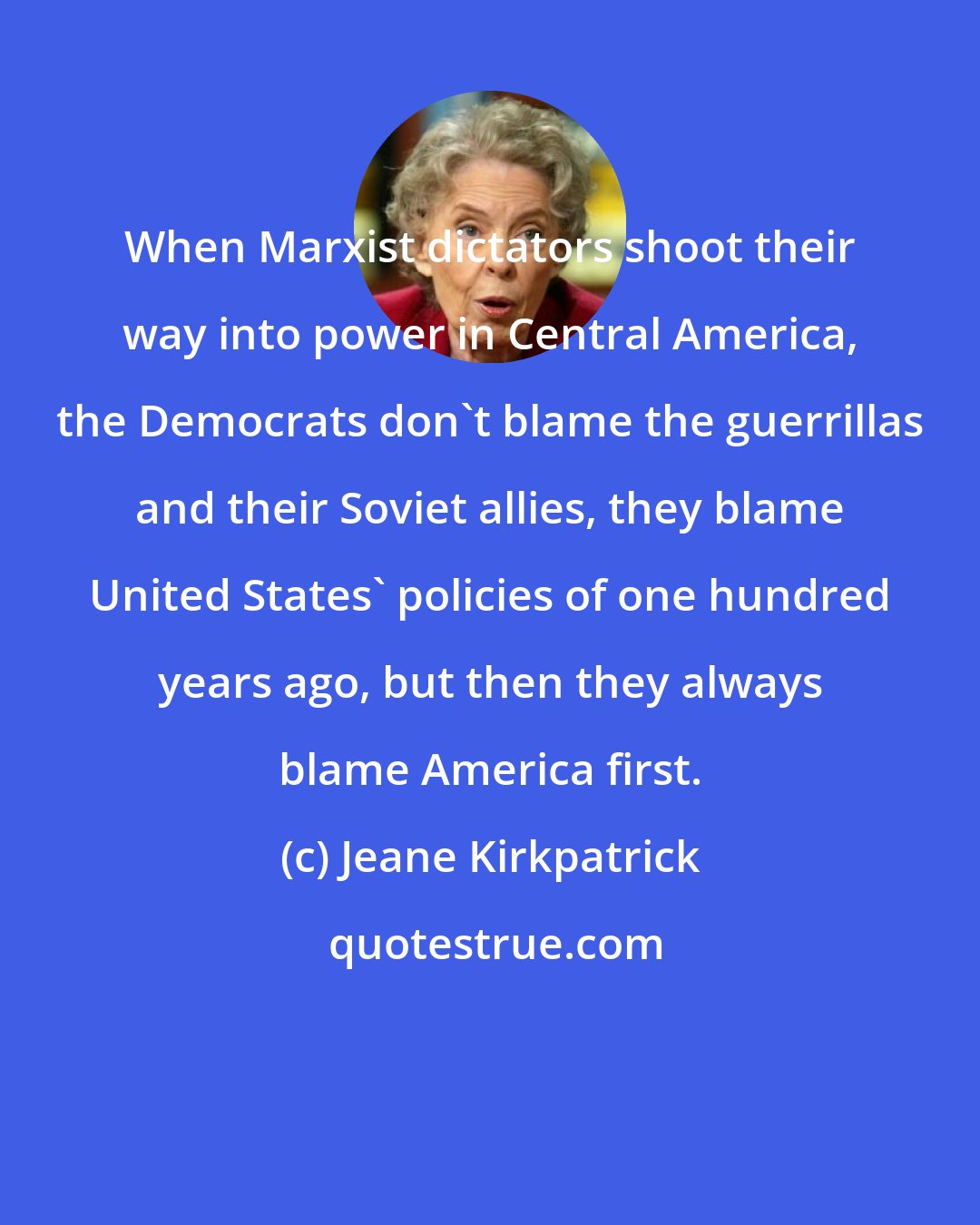 Jeane Kirkpatrick: When Marxist dictators shoot their way into power in Central America, the Democrats don't blame the guerrillas and their Soviet allies, they blame United States' policies of one hundred years ago, but then they always blame America first.