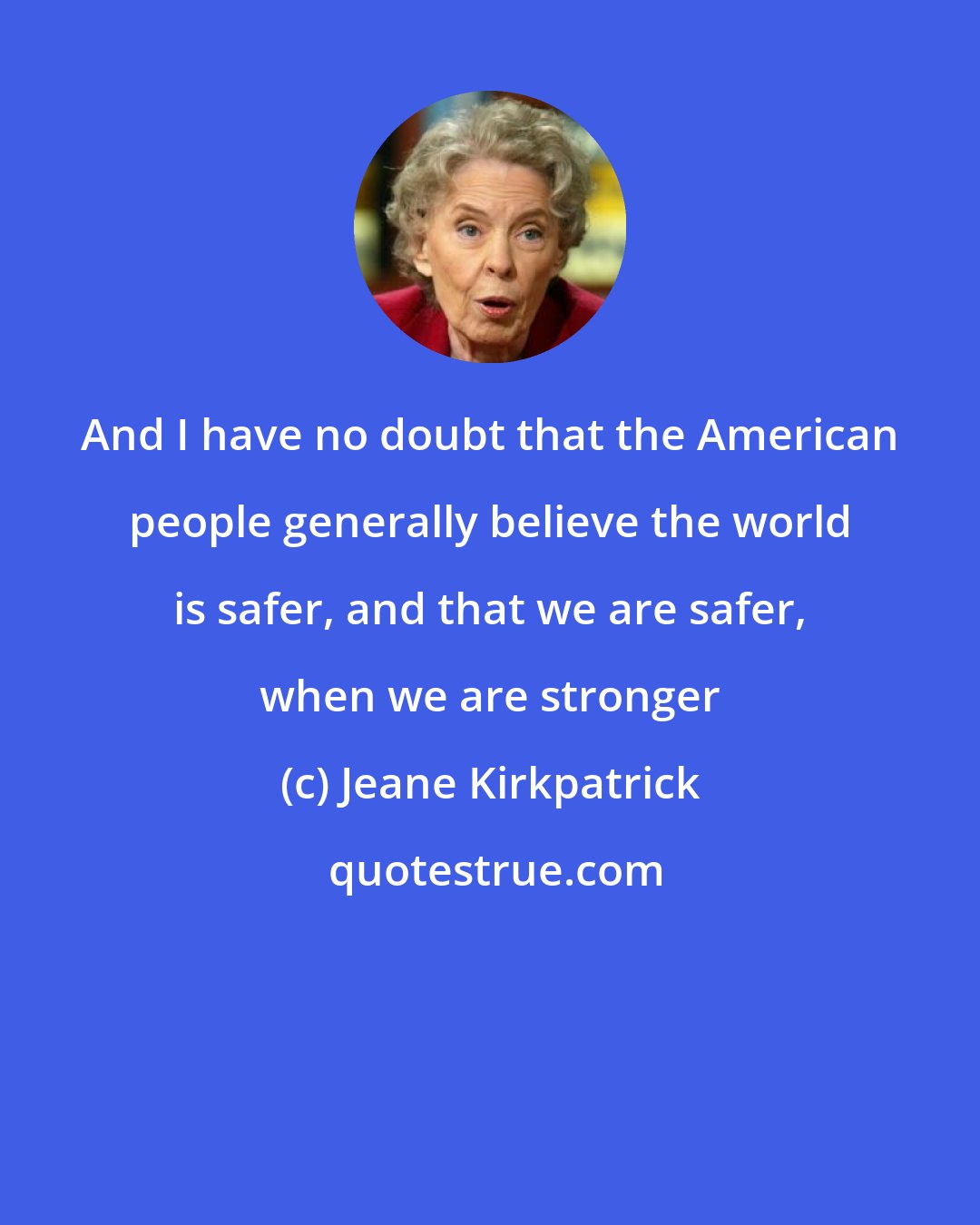 Jeane Kirkpatrick: And I have no doubt that the American people generally believe the world is safer, and that we are safer, when we are stronger