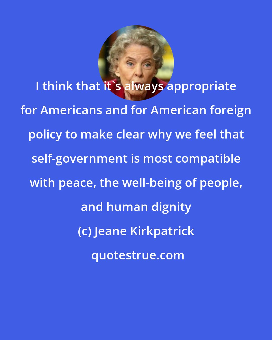 Jeane Kirkpatrick: I think that it's always appropriate for Americans and for American foreign policy to make clear why we feel that self-government is most compatible with peace, the well-being of people, and human dignity
