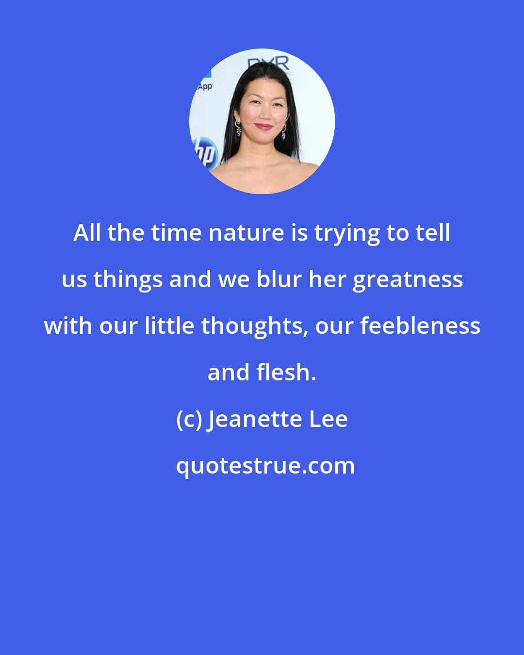 Jeanette Lee: All the time nature is trying to tell us things and we blur her greatness with our little thoughts, our feebleness and flesh.