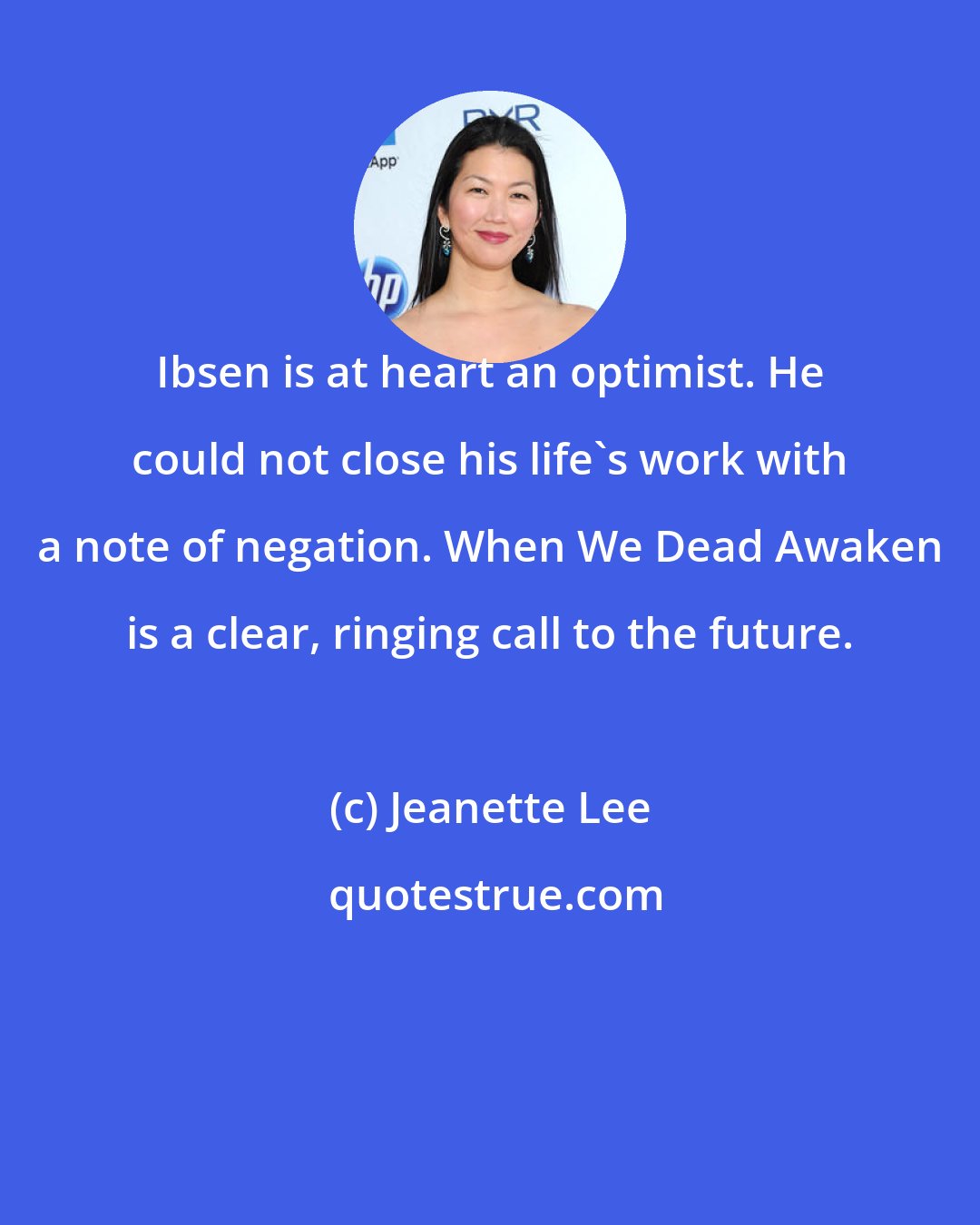 Jeanette Lee: Ibsen is at heart an optimist. He could not close his life's work with a note of negation. When We Dead Awaken is a clear, ringing call to the future.